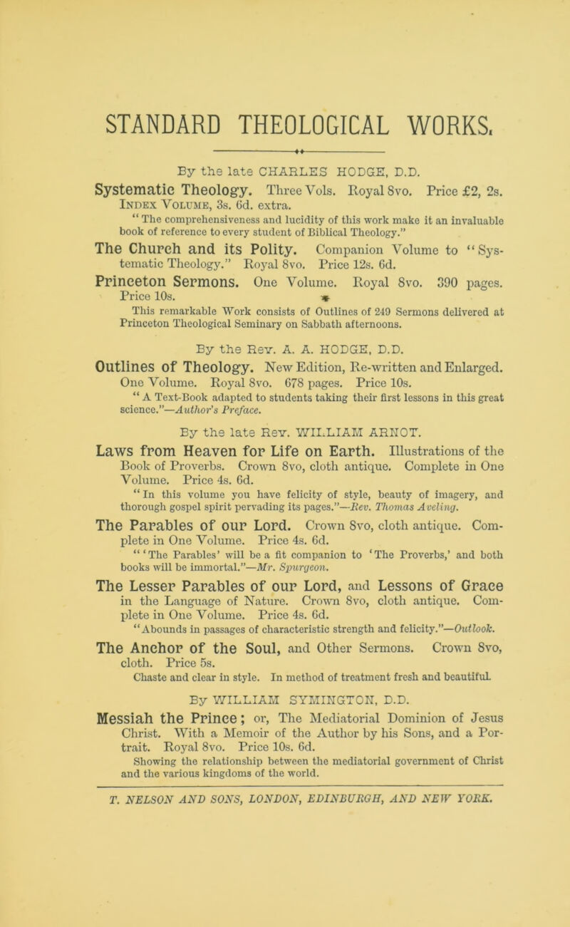 STANDARD THEOLOGICAL WORKS. By the late CHARLES HODGE, D.D. Systematic Theology. Three Yols. Royal 8vo. Price £2, 2s. Index Volume, 3s. 6d. extra. “ The comprehensiveness and lucidity of this work make it an invaluable book of reference to every student of Biblical Theology.” The Church and its Polity. Companion Volume to “Sys- tematic Theology.” Royal 8vo. Price 12s. 6d. Princeton Sermons. One Volume. Royal 8vo. 390 pages. Price 10s. « This remarkable Work consists of Outlines of 249 Sermons delivered at Princeton Theological Seminary on Sabbath afternoons. By the Rev. A. A. HODGE, D.D. Outlines Of Theology. New Edition, Re-written and Enlarged. One Volume. Royal 8vo. 678 pages. Price 10s. “ A Text-Book adapted to students taking their first lessons in this great science.”—Author's Preface. By the late Rev. WILLIAM ARHOT. Laws from Heaven for Life on Earth. Illustrations of the Book of Proverbs. Crown 8vo, cloth antique. Complete in One Volume. Price 4s. 6d. “ In this volume you have felicity of style, beauty of imagery, and thorough gospel spirit pervading its pages.”—Rev. Thomas Aveling. The Parables Of our Lord. Crown Svo, cloth antique. Com- plete in One Volume. Price 4s. 6d. “‘The Parables’ will be a fit companion to ‘The Proverbs,’ and both books will be immortal.”—Mr. Spurgeon. The Lesser Parables of our Lord, and Lessons of Grace in the Language of Nature. Crown Svo, cloth antique. Com- plete in One Volume. Price 4s. 6d. “Abounds in passages of characteristic strength and felicity.”—Outlook. The Anchor Of the Soul, and Other Sermons. Crown Svo, cloth. Price 5s. Chaste and clear in style. In method of treatment fresh and beautiful By WILLIAM SYMINGTON, D.D. Messiah the Prince ; or, The Mediatorial Dominion of Jesus Christ. With a Memoir of the Author by his Sons, and a Por- trait. Royal 8vo. Price 10s. 6d. Showing the relationship between the mediatorial government of Christ and the various kingdoms of the world.