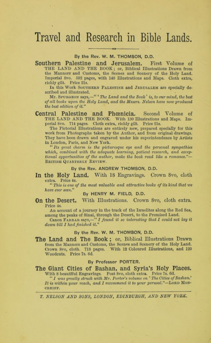 Travel and Research in Bible Lands By the Rev. W. M. THOMSON, D.D. Southern Palestine and Jerusalem. First Volume of THE LAND AND THE BOOK; or, Biblical Illustrations Drawn from the Manners and Customs, the Scenes and Scenery of the Holy Land. Imperial 8vo. 592 pages, with 140 Illustrations and Maps. Cloth extra, richly gilt. Price 21s. In this Work Southern Palestine and Jerusalem are specially de- scribed and illustrated. Mr. Spurgeon says,—“ ‘ The Land and the Book ’ is, to our mind, the best of all books upon the Holy Land, and the Messrs. Nelson have now produced the best edition of it. Central Palestine and Phoenicia. Second Volume of THE LAND AND THE BOOK. With 130 Illustrations and Maps. Im- perial 8vo. 714 pages. Cloth extra, richly gilt. Price 21s. The Pictorial Illustrations are entirely new, prepared specially for this work from Photographs taken by the Author, and from original drawings. They have been drawn and engraved under his superintendence by Artists in London, Paris, and New York. “Its great charm is the picturesque eye and the personal sympathies which, combined with the adequate learning, patient research, and excep- tional opportunities of the author, make the book read like a romance.— British Quarterly Beview. By the Rev. ANDREW THOMSON, D.D. In the Holy Land. With 18 Engravings. Crown 8vo, cloth extra. Price 4s. “ This is one of the most valuable and attractive books of its kind that we have ever seen. By HENRY M. FIELD, D.D. On the Desert. With Illustrations. Crown 8vo, cloth extra. Price 4s. An account of a journey in the track of the Israelites along the Eed Sea, among the peaks of Sinai, through the Desert, to the Promised Land. Canon Farrar says,—“ I found it so interesting that I could not lay it down till I had finished it. By the Rev. W. M. THOMSON, D.D. The Land and The Book ; or, Biblical Illustrations Drawn from the Manners and Customs, the Scenes and Scenery of the Holy Land. Crown 8vo, cloth. 718 pages. With 12 Coloured Illustrations, and 120 Woodcuts. Price 7s. 6d. By Professor PORTER. The Giant Cities of Bashan, and Syria’s Holy Places. With 8 beautiful Engravings. Post 8vo, cloth extra. Price 7s. 6d. “ I teas greatly struck with Mr. Porter’s volume on ‘ The Cities of Bashan.’ It is within your reach, and I recommend it to your perusal.—Lord Mon- creiff.