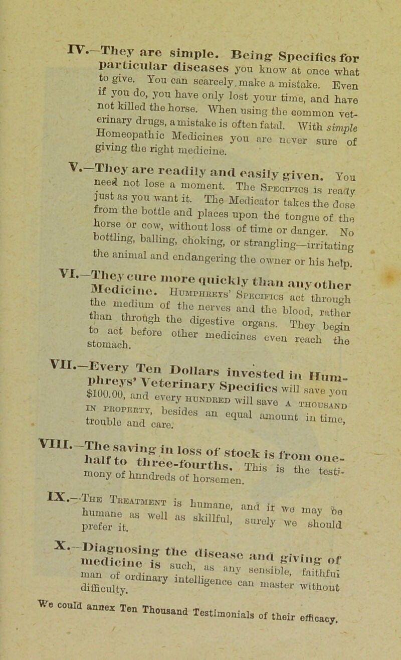 IV. -They are simple. Being Specifics for particular diseases you know at once what to glye. You can scarcely, make a mistake. Even If you do, you have only lost your time, and have not killed the horse. When using the common vet- erinary drugs, a mistake is often fatal. With simple Homeopathic Medicines you are never sme of giving the right medicine. V. —They are readily and easily given. You need not lose a moment. The Specifics is ready lust as you want it. The Medicator takes the dose fom th° bottlQ and Pla<Jes upon the tongue of the horse or cow, without loss of time or danger. No bottling, balling, choking, or strangling-irritating the animal and endangering the owner or his help. ^''Medicine6 T'e qUiCk,y than :lY other lUtdicine. IIumphbexs’ Specifics act through o medium of the nerves and the blood rather l act l0?8 tb<3 digestive °W- They begin stomlh °ther “6dicineS — Vll.-Every Ten Dollars invested in Hum Veterinary Specifics will save you i»100.00, and every hundked will save a tiious ^ Lrr’crdes “ ——~ mony of hnndreds of horsemen. 1 “’Is-™“5 sj -z; difficulty. geQCU Cau mastel' without C°Uld Ten Th°USaild Te^imonials of their efficacy.