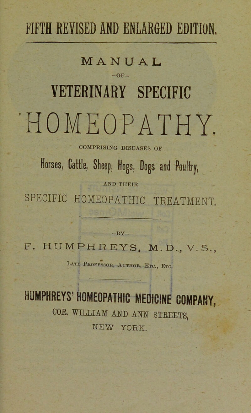 FIFTH REVISED AND ENLARGED EDITION. MANUAL -OF- VETERINARY SPECIFIC 'HOMEOPATHY. COMPRISING DISEASES OF Horses, Cattle, Sheep, Hogs, Dogs and Poultry, AND THEIR SPECIFIC HOMEOPATHIC TREATMENT. F. HUMPHREYS, M.D.,V.S., Late Professor, Author, Etc., Etc. HUMPHREYS' HOMEOPATHIC MEDICINE COMPANY, CJOB. WILLIAM AND AM STREETS, NEW YORK.