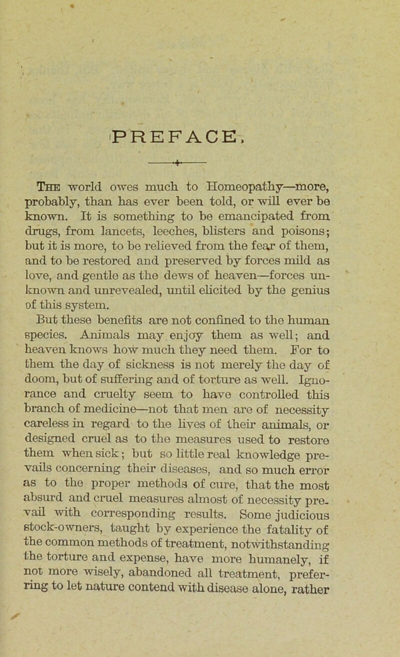 —•+■— The world owes much to Homeopathy—more, probably, than has ever been told, or will ever be known. It is something to be emancipated from drugs, from lancets, leeches, blisters and poisons; but it is more, to be relieved from the fear of them, and to be restored and preserved by forces mild as love, and gentle as the dews of heaven—forces un- known and unrevealed, until elicited by the genius of this system. But these benefits are not con fined to the human species. Animals may enjoy them as well; and heaven knows how much they need them. For to them the day of sickness is not merely the day of doom, but of suffering and of torture as well. Igno- rance and cruelty seem to have controlled this branch of medicine—not that men are of necessity careless in regard to the lives of their animals, or designed cruel as to the measures used to restore them when sick; but so httle real knowledge pre- vails concerning then- diseases, and so much error as to the proper methods of cure, that the most absurd and cruel measures almost of necessity pre- vail with corresponding results. Some judicious stock-owners, taught by experience the fatality of the common methods of treatment, notwithstanding lihe torture and expense, have more humanely, if not more wisely, abandoned all treatment, prefer- ring to let nature contend with disease alone, rather
