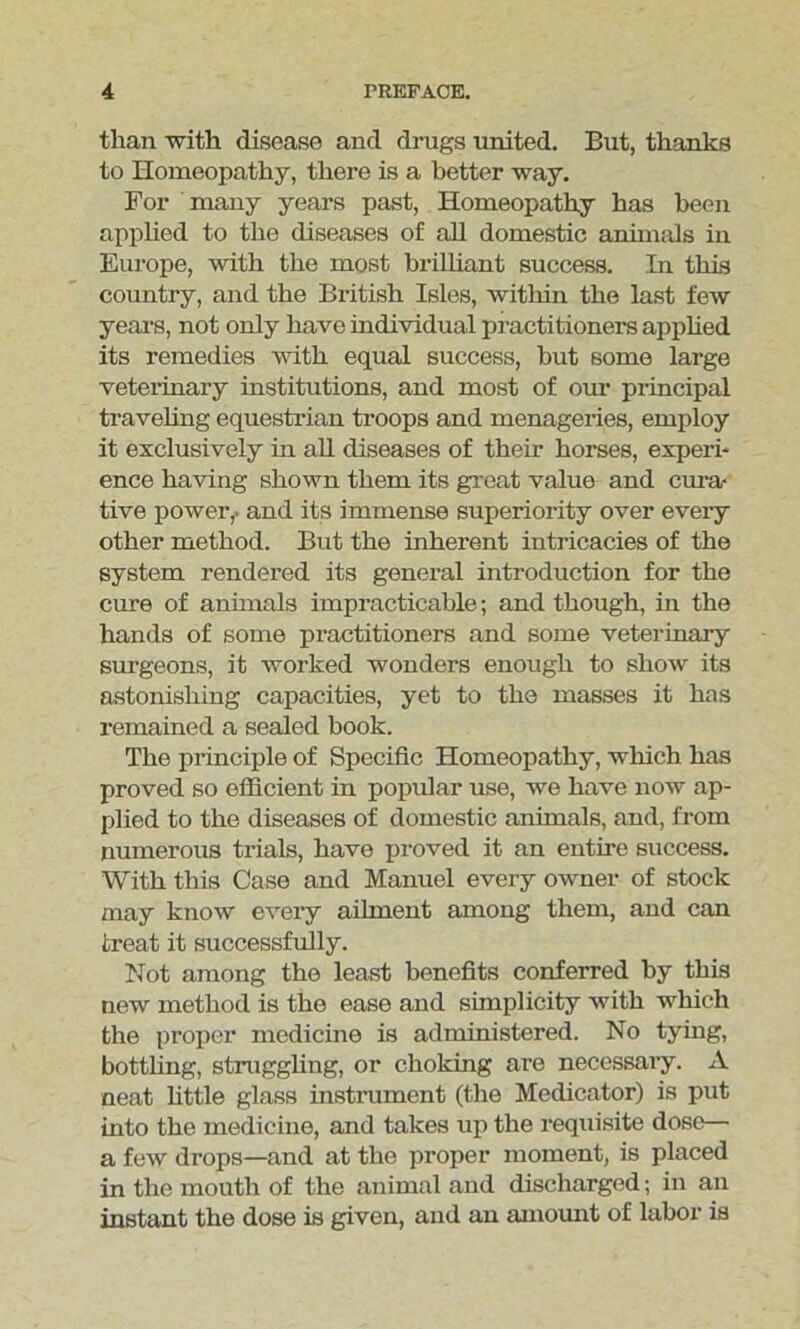 than with disease and drugs united. But, thanks to Homeopathy, there is a better way. For many years past, Homeopathy has been applied to the diseases of all domestic animals in Europe, with the most brilliant success. In this country, and the British Isles, within the last few years, not only have individual practitioners applied its remedies with equal success, but some large veterinary institutions, and most of our principal traveling equestrian troops and menageries, employ it exclusively in all diseases of their horses, experi- ence having shown them its great value and cura- tive power,- and its immense superiority over every other method. But the inherent intricacies of the system rendered its general introduction for the cure of animals impracticable; and though, in the hands of some practitioners and some veterinary surgeons, it worked wonders enough to show its astonishing capacities, yet to the masses it has remained a sealed book. The principle of Specific Homeopathy, which has proved so efficient in popular use, we have now ap- plied to the diseases of domestic animals, and, from numerous trials, have proved it an entire success. With this Case and Manuel every owner of stock may know every ailment among them, and can treat it successfully. Not among the least benefits conferred by this new method is the ease and simplicity with which the proper medicine is administered. No tying, bottling, struggling, or choking are necessary. A neat little glass instrument (the Medicator) is put into the medicine, and takes up the requisite dose— a few drops—and at the proper moment, is placed in the mouth of the animal and discharged; in an instant the dose is given, and an amount of labor is