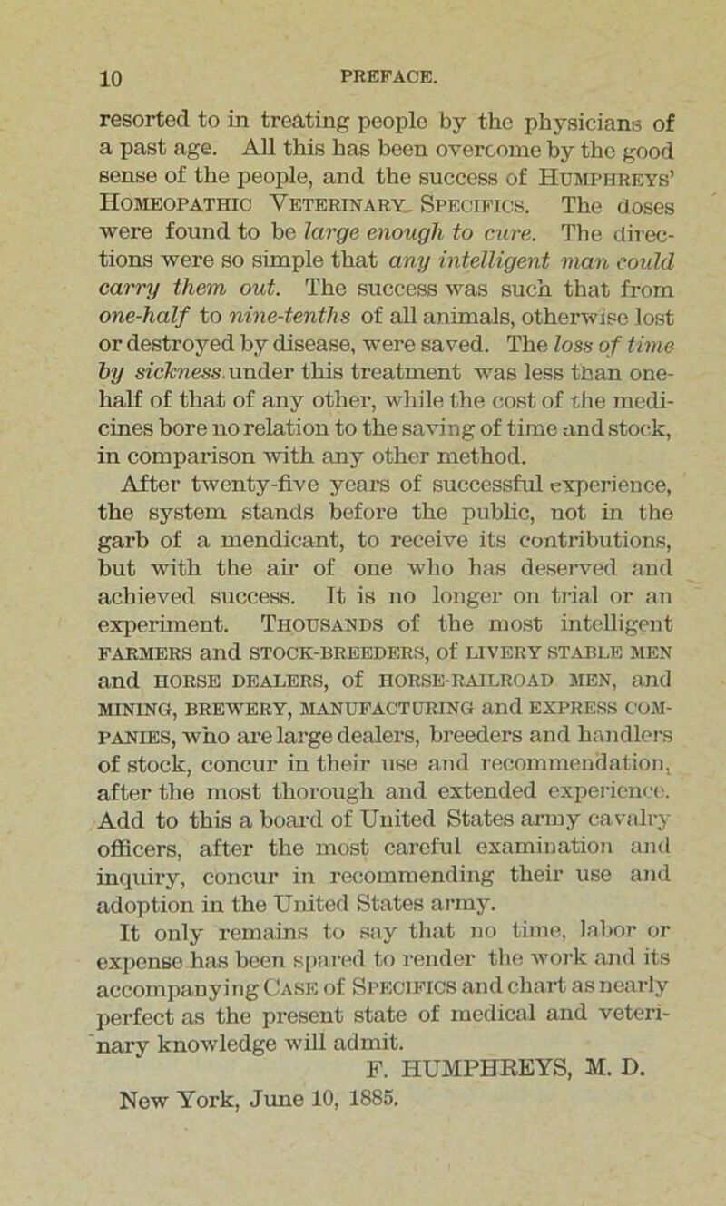 resorted to in treating people by the physicians of a past age. All this has been overcome by the good sense of the people, and the success of Humphreys’ Homeopathic Veterinary. Specifics. The doses were found to be large enough to cure. The direc- tions were so simple that any intelligent man could carry them out. The success was such that from one-half to nine-tenths of all animals, otherwise lost or destroyed by disease, were saved. The loss of time by sickness, under this treatment was less than one- half of that of any other, while the cost of the medi- cines bore no relation to the saving of time and stock, in comparison with any other method. After twenty-five years of successful experience, the system stands before the public, not in the garb of a mendicant, to receive its contributions, but with the air of one who has deserved and achieved success. It is no longer on trial or an experiment. Thousands of the most intelligent farmers and stock-breeders, of livery stable men and horse dealers, of horse-railroad men, and mining, brewery, manufacturing and express com- panies, who are large dealers, breeders and handlers of stock, concur in their use and recommendation! after the most thorough and extended experience. Add to this a board of United States army cavalry officers, after the most careful examination and inquiry, concur in recommending their use and adoption in the United States army. It only remains to say that no time, labor or expense has been spared to render the work and its accompanying Case of Specifics and chart as nearly perfect as the present state of medical and veteri- nary knowledge will admit. F. HUMPHREYS, M. D. New York, June 10, 1885.