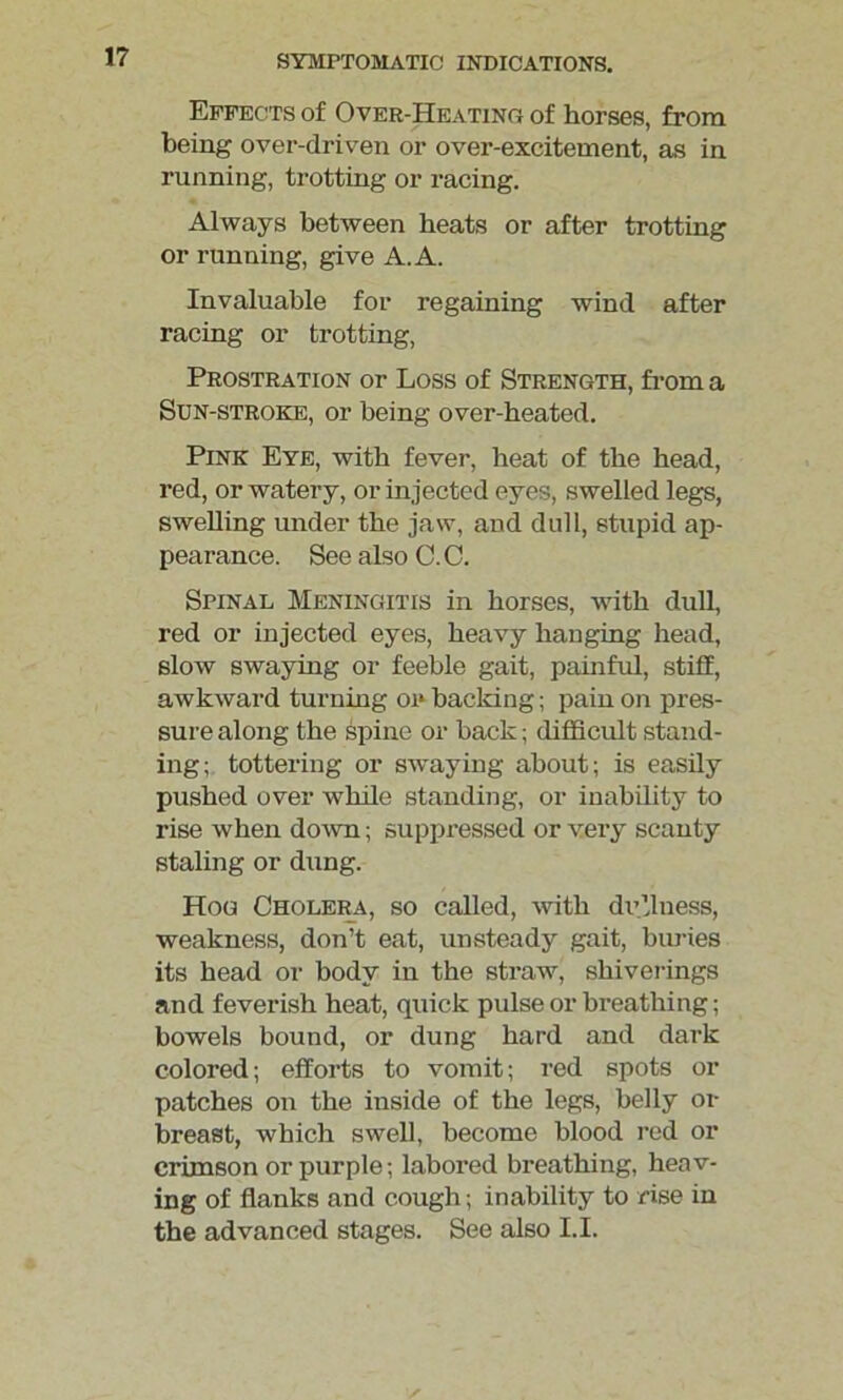 Effects of Over-Heating of horses, from being over-driven or over-excitement, as in running, trotting or racing. Always between heats or after trotting or running, give A. A. Invaluable for regaining wind after racing or trotting, Prostration or Loss of Strength, from a Sun-stroke, or being over-heated. Pink Eye, with fever, heat of the head, red, or watery, or injected eyes, swelled legs, swelling under the jaw, and dull, stupid ap- pearance. See also C.C. Spinal Meningitis in horses, with dull, red or injected eyes, heavy hanging head, slow swaying or feeble gait, painful, stiff, awkward turning oi» backing; pain on pres- sure along the spine or back; difficult stand- ing; tottering or swaying about; is easily pushed over while standing, or inability to rise when down; suppressed or very scanty staling or dung. Hog Cholera, so called, with dullness, weakness, don’t eat, unsteady gait, buries its head or body in the straw, shiverings and feverish heat, quick pulse or breathing; bowels bound, or dung hard and dark colored; efforts to vomit; red spots or patches on the inside of the legs, belly or breast, which swell, become blood red or crimson or purple; labored breathing, heav- ing of flanks and cough; inability to rise in the advanced stages. See also LI.