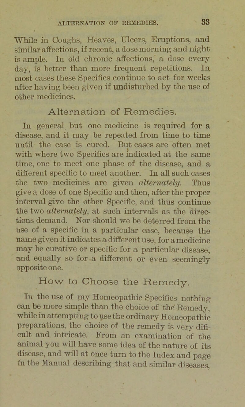 While in Coughs, Heaves, Ulcers, Eruptions, and similar affections, if recent, a dose morning and night is ample. In old chronic affections, a dose every day, is better than more frequent repetitions. In most cases these Specifics continue to act for weeks after having been given if undisturbed by the use of other medicines. Alternation of Remedies. In general but one medicine is required for a disease, and it may be repeated from time to time until the case is cured. But cases are often met with where two Specifics are indicated at the same time, one to meet one phase of the disease, and a different specific to meet another. In all such cases the two medicines are given alternately. Thus give a dose of one Specific and then, after the proper interval give the other Specific, and thus continue the two alternately, at such intervals as the direc- tions demand. Nor should we be deterred from the use of a specific in a particular case, because the name given it indicates a different use, for a medicine may be curative or specific for a particular disease, and equally so for a different or even seemingly apposite one. How to Choose the Remedy. In the use of my Homeopathic Specifics nothing can be more simple than the choice of the' Remedy, while in attempting to use the ordinary Homeopathic preparations, the choice of the remedy is very difi- cult and intricate. From an examination of the animal you will have some idea of the nature of its disease, and will at once turn to the Index and page In the Manual describing that and similar diseases.