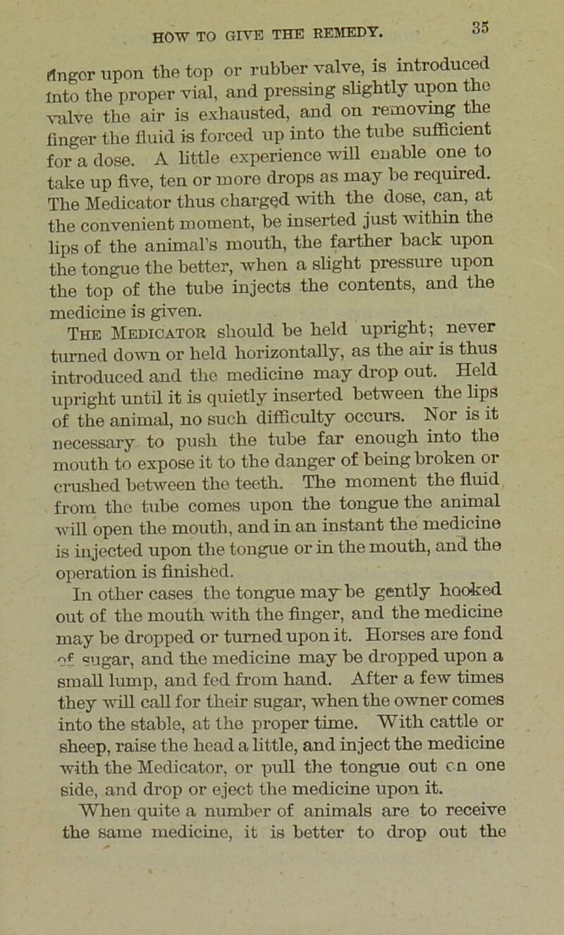 Anger upon the top or rubber valve, is introduced Into the proper vial, and pressing sbgbtly upon the valve the air is exhausted, and on removing the finger the fluid is forced up into the tube sufficient for a dose. A little experience will enable one to take up five, ten or more drops as may be required. The Medicator thus chargQd with the dose, can, at the convenient moment, be inserted just within the bps of the animal’s mouth, the farther back upon the tongue the better, when a slight pressure upon the top of the tube injects the contents, and the medicine is given. The Medicator should he held upright; never turned down or held horizontally, as the air is thus introduced and the medicine may drop out. Held upright until it is quietly inserted between the lips of the animal, no such difficulty occurs. Nor is it necessary to push the tube far enough into the mouth to expose it to the danger of being broken or crushed between the teeth. The moment the fluid from the tube comes upon the tongue the animal will open the mouth, and in an instant the medicine is injected upon the tongue or in the mouth, and the operation is finished. In other cases the tongue may be gently hooked out of the mouth with the finger, and the medicine may he dropped or turned upon it. Horses are fond of sugar, and the medicine may be dropped upon a small lump, and fed from hand. After a few times they will call for their sugar, when the owner comes into the stable, at the proper time. With cattle or sheep, raise the head a bttle, and inject the medicine with the Medicator, or pull the tongue out en one side, and drop or eject the medicine upon it. When quite a number of animals are to receive the same medicine, it is better to drop out the