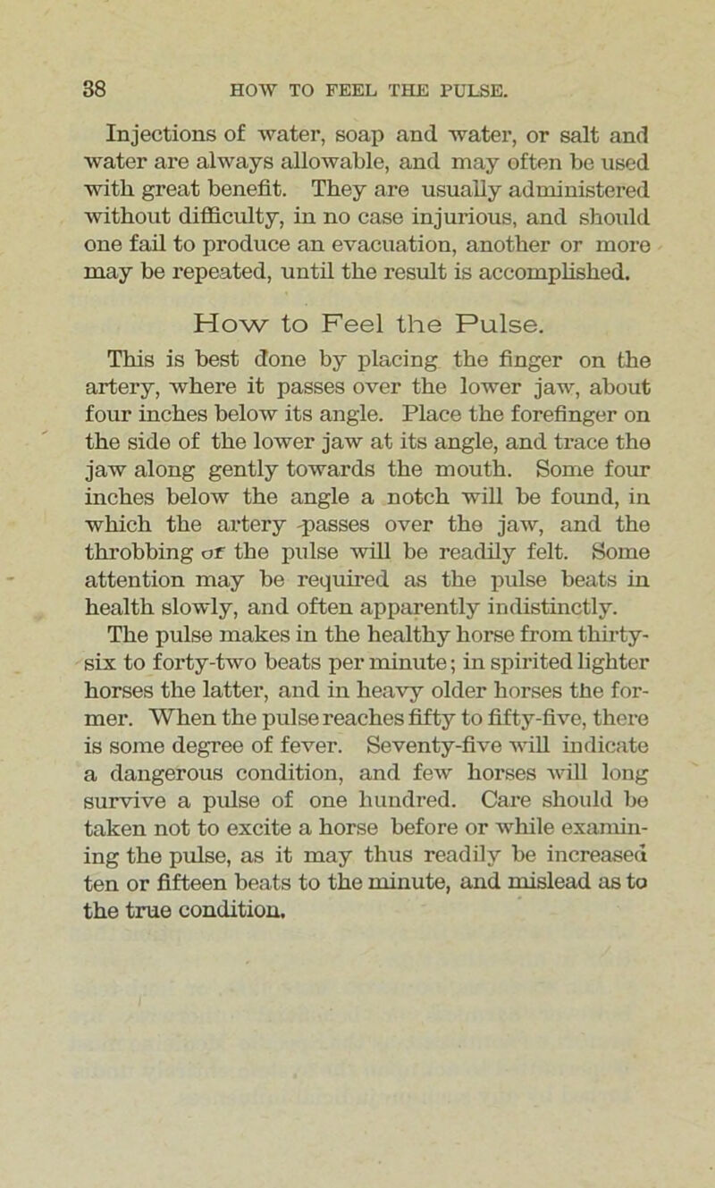 Injections of water, soap and water, or salt and water are always allowable, and may often be used with great benefit. They are usually administered without difficulty, in no case injurious, and should one fail to produce an evacuation, another or more may be repeated, until the result is accomplished. How to Feel the Pulse. This is best done by placing the finger on the artery, where it passes over the lower jaw, about four inches below its angle. Place the forefinger on the side of the lower jaw at its angle, and trace the jaw along gently towards the mouth. Some four inches below the angle a notch will be found, in which the artery passes over the jaw, and the throbbing or the pulse will be readily felt. Some attention may be required as the pulse beats in health slowly, and often apparently indistinctly. The pulse makes in the healthy horse from thirty- six to forty-two beats per minute; in spirited lighter horses the latter, and in heavy older horses the for- mer. When the pulse reaches fifty to fifty-five, there is some degree of fever. Seventy-five will indicate a dangerous condition, and few horses will long survive a pulse of one hundred. Care should be taken not to excite a horse before or while examin- ing the pulse, as it may thus readily be increased ten or fifteen beats to the minute, and mislead as to the true condition.