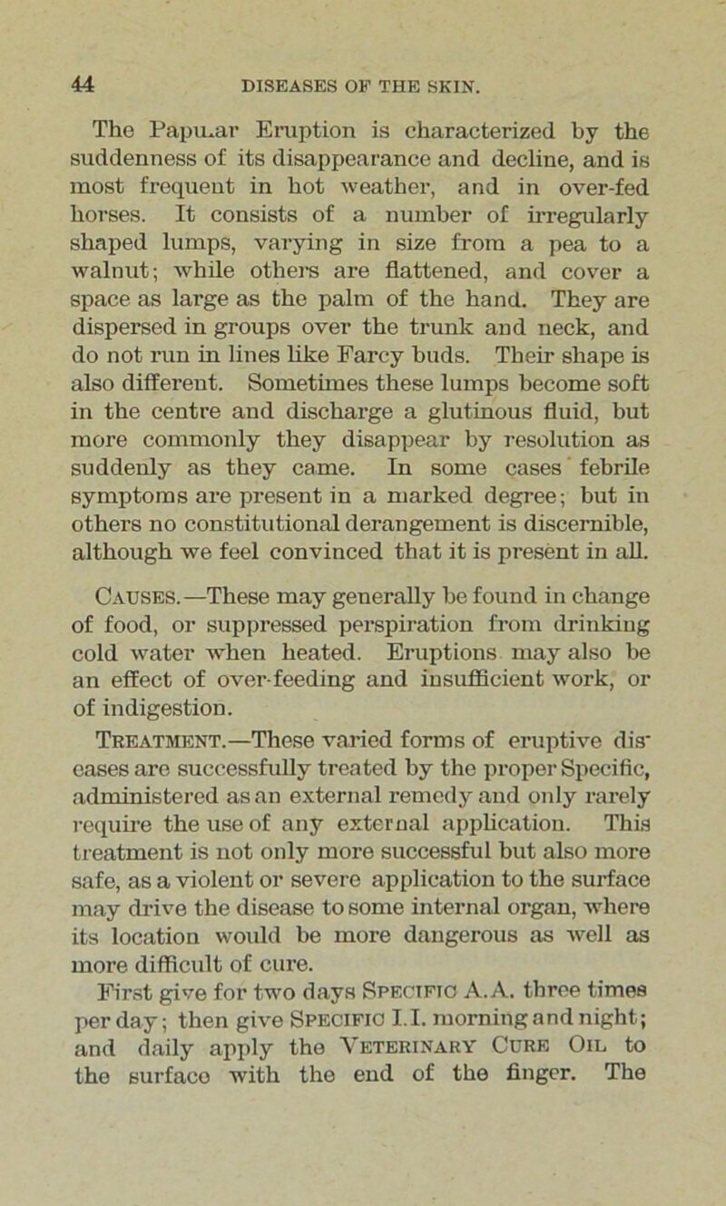 The Papular Eruption is characterized by the suddenness of its disappearance and decline, and is most frequent in hot weather, and in over-fed horses. It consists of a number of irregularly shaped lumps, varying in size from a pea to a walnut; while others are flattened, and cover a space as large as the palm of the hand. They are dispersed in groups over the trunk and neck, and do not run in lines hke Farcy buds. Their shape is also different. Sometimes these lumps become soft in the centre and discharge a glutinous fluid, but more commonly they disappear by resolution as suddenly as they came. In some cases febrile symptoms are present in a marked degree; but in others no constitutional derangement is discernible, although we feel convinced that it is present in all. Causes.—These may generally be found in change of food, or suppressed perspiration from drinking cold water when heated. Eruptions may also be an effect of over-feeding and insufficient work, or of indigestion. Treatment.—These varied forms of eruptive dis- eases are successfully treated by the proper Specific, administered as an external remedy and only rarely require the use of any external application. This treatment is not only more successful but also more safe, as a violent or severe application to the surface may drive the disease to some internal organ, where its location would be more dangerous as well as more difficult of cure. First give for two days Specific A. A. three times per day; then give Specific I.I. morning and night; and daily apply the Veterinary Cure Oil to the surfaco with the end of the finger. The