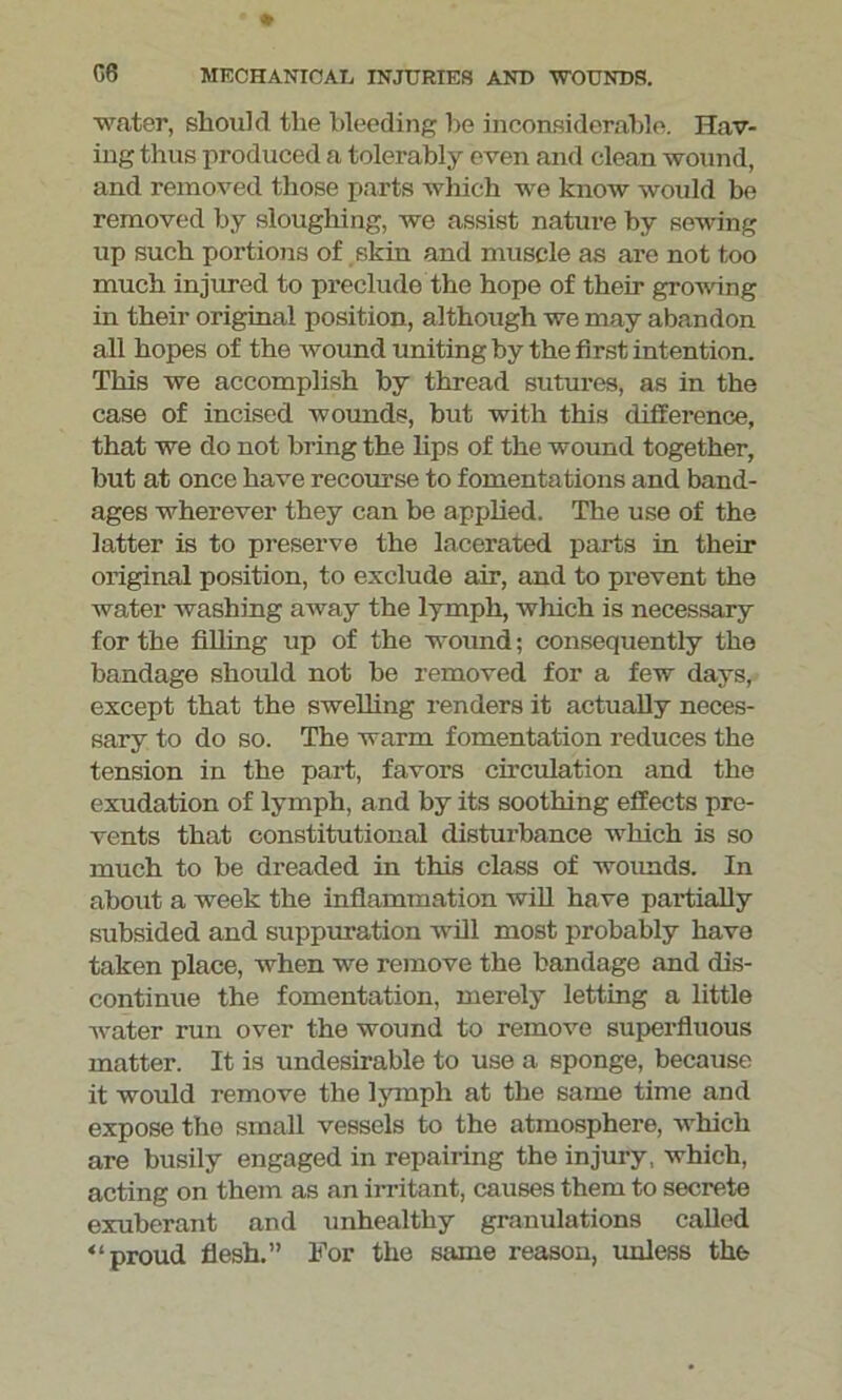 water, should the bleeding be inconsiderable. Hav- ing thus produced a tolerably even and clean wound, and removed those parts which we know would be removed by sloughing, we assist nature by sewing up such portions of skin and muscle as are not too much injured to preclude the hope of their growing in their original position, although we may abandon all hopes of the wound uniting by the first intention. This we accomplish by thread sutures, as in the case of incised wounds, but with this difference, that we do not bring the lips of the wound together, but at once have recourse to fomentations and band- ages wherever they can be applied. The use of the latter is to preserve the lacerated parts in their original position, to exclude air, and to prevent the water washing away the lymph, which is necessary for the filling up of the wound; consequently the bandage should not be removed for a few days, except that the swelling renders it actually neces- sary to do so. The warm fomentation reduces the tension in the part, favors circulation and the exudation of lymph, and by its soothing effects pre- vents that constitutional distui’bance which is so much to be dreaded in this class of woimds. In about a week the inflammation will have partially subsided and suppuration will most probably have taken place, when we remove the bandage and dis- continue the fomentation, merely letting a little water run over the wound to remove superfluous matter. It is undesirable to use a sponge, because it would remove the lymph at the same time and expose the small vessels to the atmosphere, which are busily engaged in repairing the injury, which, acting on them as an irritant, causes them to secrete exuberant and unhealthy granulations called “proud flesh.” For the same reason, unless the