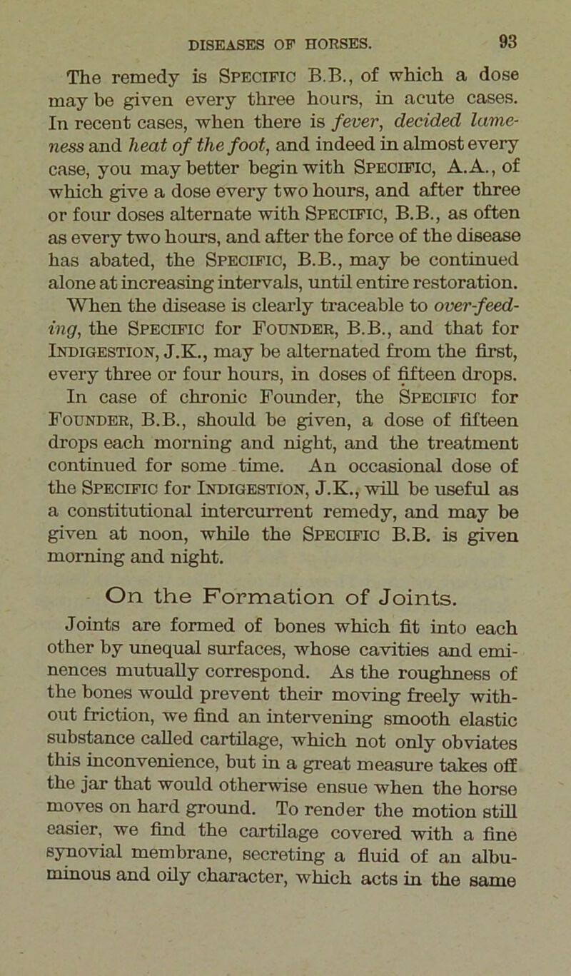 The remedy is Specific B.B., of which a dose may be given every three hours, in acute cases. In recent cases, when there is fever, decided lame- ness and heat of the foot, and indeed in almost every case, you may better begin with Specific, A.A., of which give a dose every two hours, and after three or four doses alternate with Specific, B.B., as often as every two hours, and after the force of the disease has abated, the Specific, B.B., may be continued alone at increasing intervals, until entire restoration. When the disease is clearly traceable to over-feed- ing, the Specific for Founder, B.B., and that for Indigestion, J.K., may be alternated from the first, every three or four hours, in doses of fifteen drops. In case of chronic Founder, the Specific for Founder, B.B., should be given, a dose of fifteen drops each morning and night, and the treatment continued for some time. An occasional dose of the Specific for Indigestion, J.K., will be useful as a constitutional intercurrent remedy, and may be given at noon, while the Specific B.B. is given morning and night. On the Formation of Joints. Joints are formed of bones which fit into each other by unequal surfaces, whose cavities and emi- nences mutually correspond. As the roughness of the bones would prevent their moving freely with- out friction, we find an intervening smooth elastic substance called cartilage, which not only obviates this inconvenience, but in a great measure takes off the jar that would otherwise ensue when the horse moves on hard ground. To render the motion still easier, we find the cartilage covered with a fine synovial membrane, secreting a fluid of an albu- minous and oily character, which acts in the same