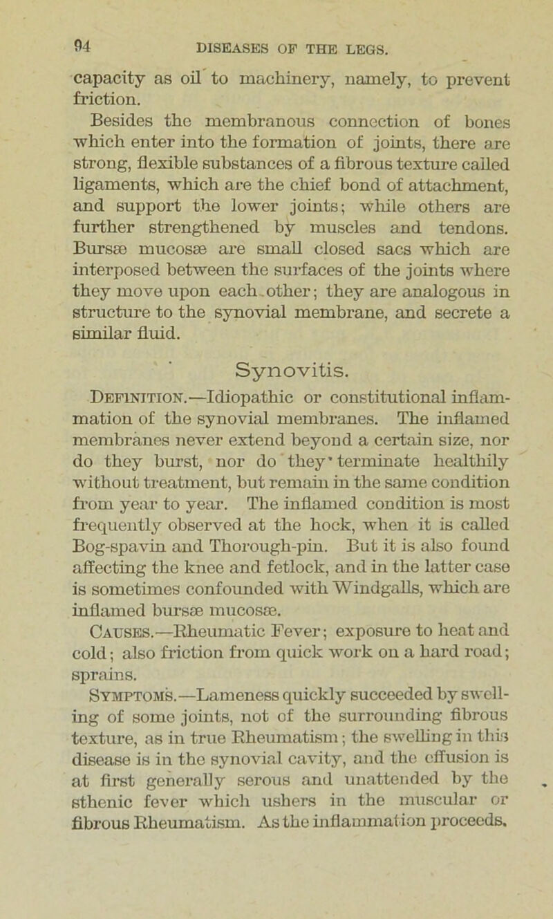 capacity as oil to machinery, namely, to prevent friction. Besides the membranous connection of bones which enter into the formation of joints, there are strong, flexible substances of a fibrous texture called ligaments, which are the chief bond of attachment, and support the lower joints; while others are further strengthened by muscles and tendons. Bursa) mucosae are small closed sacs which are interposed between the surfaces of the joints where they move upon each. other; they are analogous in structure to the synovial membrane, and secrete a similar fluid. Synovitis. Definition.—Idiopathic or constitutional inflam- mation of the synovial membranes. The inflamed membranes never extend beyond a certain size, nor do they hurst, nor do they* terminate healthily without treatment, but remain in the same condition from year to year. The inflamed condition is most frequently observed at the hock, when it is called Bog-spavin and Thorough-pin. But it is also found affecting the knee and fetlock, and in the latter case is sometimes confounded with Windgalls, which are inflamed bursa) mucosa). Causes.—Rheumatic Fever; exposure to heat and cold; also friction from quick work on a hard road; sprains. Symptoms.—Lameness quickly succeeded by swell- ing of some joints, not of the surrounding fibrous texture, as in true Rheumatism; the swelling in this disease is in the synovial cavity, and the effusion is at first generally serous and unattended by the sthenic fever which ushers in the muscular or fibrous Rheumatism. As the inflammat ion proceeds.