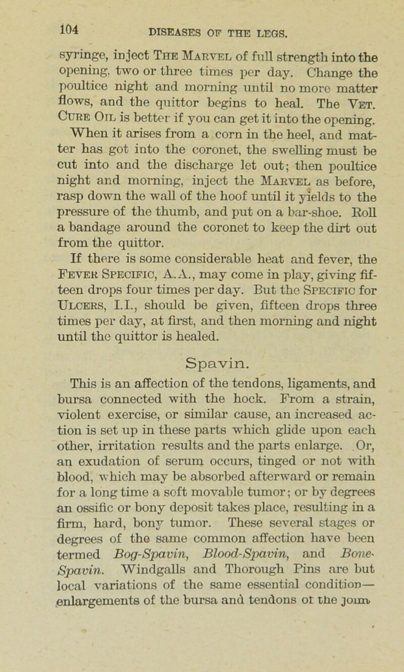 syringe, inject The Marvel of full strength into the opening, two or three times per day. Change the poultice night and morning until no more matter flows, and the quittor begins to heal. The Yet. Cure Oil is better if you can get it into the opening. When it arises from a corn in the heel, and mat- ter has got into the coronet, the swelling must be cut into and the discharge let out; then poultice night and morning, inject the Marvel as before, rasp down the wall of the hoof until it yields to the pressure of the thumb, and put on a bar-shoe. Boll a bandage around the coronet to keep the dirt out from the quittor. If there is some considerable heat and fever, the Fever Specific, A. A., may come in play, giving fif- teen drops four times per day. But the Specific for Ulcers, 1.1., should be given, fifteen drops three times per day, at first, and then morning and night until the quittor is healed. Spavin. This is an affection of the tendons, ligaments, and bursa connected with the hock. From a strain, violent exercise, or similar cause, an increased ac- tion is set up in these parts which glide upon each other, irritation results and the parts enlarge. Or, an exudation of serum occurs, tinged or not with blood, which may be absorbed afterward or remain for a long time a soft movable tumor; or by degrees an ossific or bony deposit takes place, resulting in a firm, hard, bony tumor. These several stages or degrees of the same common affection have been termed Bog-Spavin, Blood-Spavin, and Bone- Spavin. Windgalls and Thorough Pins are but local variations of the same essential condition— enlargements of the bursa and tendons ot the joun,