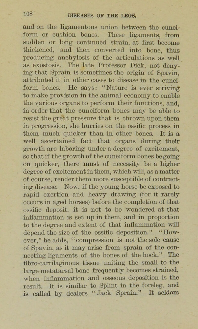 and on the ligamentous union between the cunei- form or cushion bones. These ligaments, from sudden or long continued strain, at first become thickened, and then converted into bone, thus producing anchylosis of the articulations as well as exostosis. The late Professor Dick, not deny- ing that Sprain is sometimes the origin cf Spavin, attributed it in other cases to disease in the cunei- form bcnes. He says: “Nature is ever striving to make provision in the animal economy to enable the various organs to perform them functions, and, in order that the cuneiform hones may be able to resist the great pressure that is thrown upon them in progression, she hurries on the ossific process in them much quicker than in other bones. It is a well ascertained fact that organs during their growth are laboring under a degree of excitement, so that if the growth of the cuneiform bones be going on quicker, there must of necessity be a higher degree of excitement in them, which will, as a matter of course, render them more susceptible of contract- ing disease. Now, if the young horse be exposed to rapid exertion and heavy drawing (for it rarely occurs in aged horses) before the completion of that ossific deposit, it is not to be wondered at that inflammation is set up in them, and in proportion to the degree and extent of that inflammation will depend the size of the ossific deposition.” “How- ever,” he adds, “compression is not the sole cause of Spavin, as it may arise from sprain of the con- necting ligaments of the bones of the hock.” The fibro-cartilaginous tissue uniting the small to the large metatarsal hone frequently becomes strained, when inflammation and osseous deposition is the result. It is similar to Splint in the foreleg, and is called by dealers “Jack Sprain.” It seldom