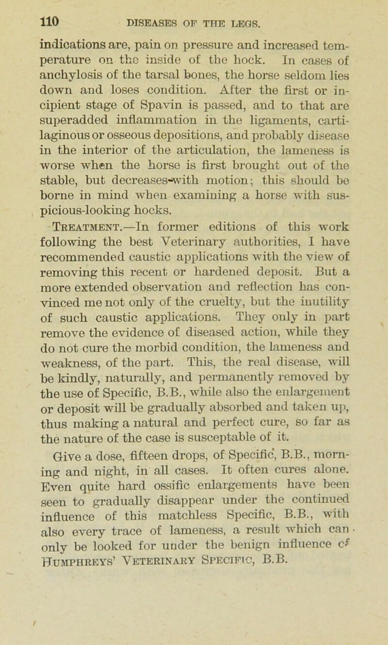 indications are, pain on pressure and increased tem- perature on the inside of the hock. In cases of anchylosis of the tarsal hones, the horse seldom lies down and loses condition. After the first or in- cipient stage of Spavin is passed, and to that are superadded inflammation in the ligaments, carti- laginous or osseous depositions, and probably disease in the interior of the articulation, the lameness is worse when the horse is fh'st brought out of the stable, but decreases-with motion; this should be borne in mind when examining a horse with sus- picious-looking hocks. Treatment.—In former editions of this work following the best Veterinary authorities, I have recommended caustic applications with the view of removing this recent or hardened deposit. But a more extended observation and reflection has con- vinced me not only of the cruelty, but the inutility of such caustic applications. They only in part remove the evidence of diseased action, while they do not cure the morbid condition, the lameness and weakness, of the part. This, the real disease, will be kindly, naturally, and permanently removed by the use of Specific, B.B., while also the enlargement or deposit will be gradually absorbed and taken up, thus making a natural and perfect cure, so far as the nature of the case is susceptable of it. Give a dose, fifteen drops, of Specific, B.B., morn- ing and night, in all cases. It often cures alone. Even quite hard ossific enlargements have been seen to gradually disappear under the continued influence of this matchless Specific, B.B., with also every trace of lameness, a result which can • only be looked for under the benign influence cf Humphreys’ Veterinary Specific, B.B.