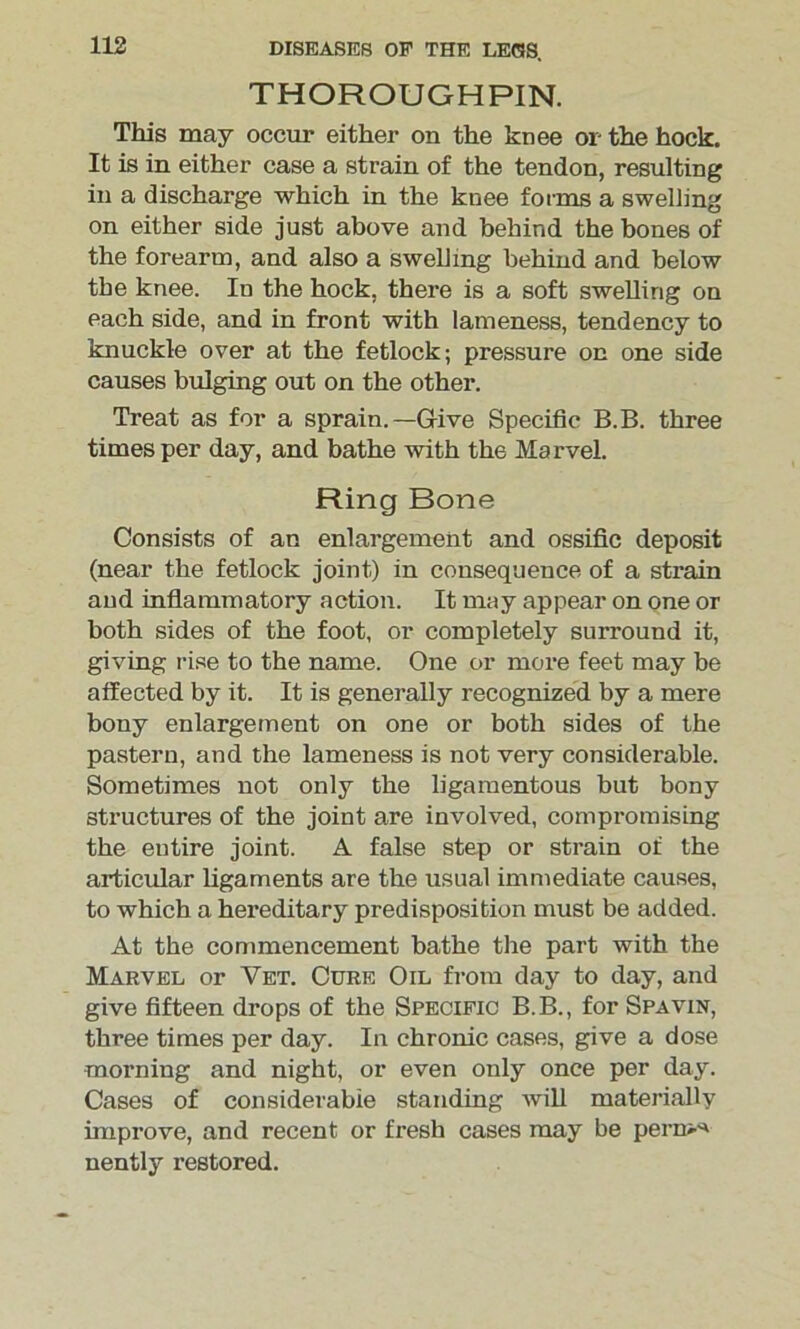 THOROUGHPIN. This may occur either on the knee or the hock. It is in either case a strain of the tendon, resulting in a discharge which in the knee forms a swelling on either side just above and behind the bones of the forearm, and also a swelling behind and below the knee. In the hock, there is a soft swelling on each side, and in front with lameness, tendency to knuckle over at the fetlock; pressure on one side causes bulging out on the other. Treat as for a sprain.—Give Specific B.B. three times per day, and bathe with the Marvel. Ring Bone Consists of an enlargement and ossific deposit (near the fetlock joint) in consequence of a strain and inflammatory action. It may appear on one or both sides of the foot, or completely surround it, giving rise to the name. One or more feet may be affected by it. It is generally recognized by a mere bony enlargement on one or both sides of the pastern, and the lameness is not very considerable. Sometimes not only the ligamentous but bony structures of the joint are involved, compromising the eutire joint. A false step or strain of the articular ligaments are the usual immediate causes, to which a hereditary predisposition must be added. At the commencement bathe the part with the Marvel or Vet. Cure Oil from day to day, and give fifteen drops of the Specific B.B., for Spavin, three times per day. In chronic cases, give a dose morning and night, or even only once per day. Cases of considerable standing will materially improve, and recent or fresh cases may be pern^ nently restored.