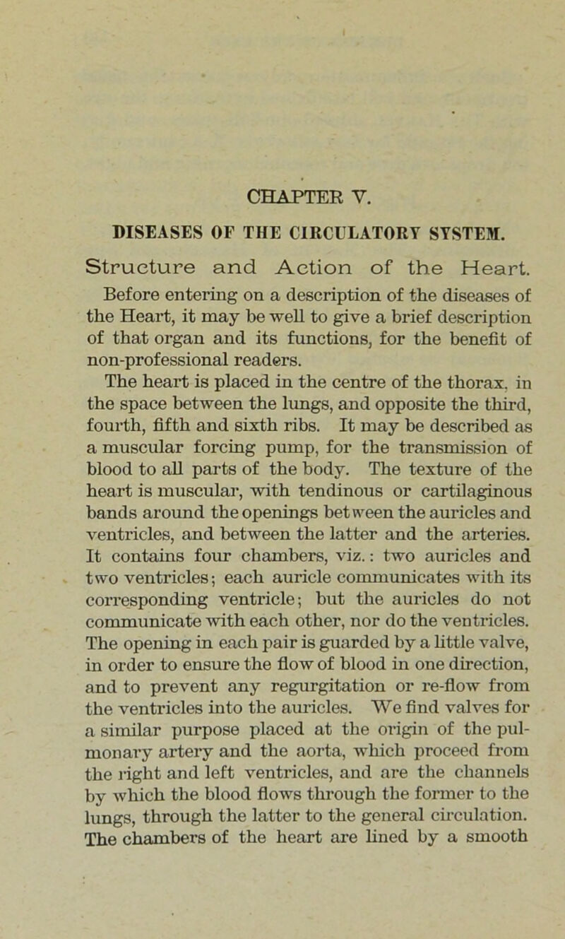 DISEASES OF THE CIRCULATORY SYSTEM. Structure and Action of the Heart. Before entering on a description of the diseases of the Heart, it may be well to give a brief description of that organ and its functions, for the benefit of non-professional readers. The heart is placed in the centre of the thorax, in the space between the lungs, and opposite the third, fourth, fifth and sixth ribs. It may he described as a muscular forcing pump, for the transmission of blood to all parts of the body. The texture of the heart is muscular, with tendinous or cartilaginous bands around the openings between the auricles and ventricles, and between the latter and the arteries. It contains four chambers, viz.: two auricles and two ventricles; each auricle communicates with its corresponding ventricle; but the auricles do not communicate with each other, nor do the ventricles. The opening in each pair is guarded by a little valve, in order to ensure the flow of blood in one direction, and to prevent any regurgitation or re-flow from the ventricles into the amides. We find valves for a similar purpose placed at the oi-igin of the pul- monary artery and the aorta, which proceed from the right and left ventricles, and are the channels by which the blood flows through the former to the lungs, through the latter to the general circulation. The chambers of the heart are fined by a smooth