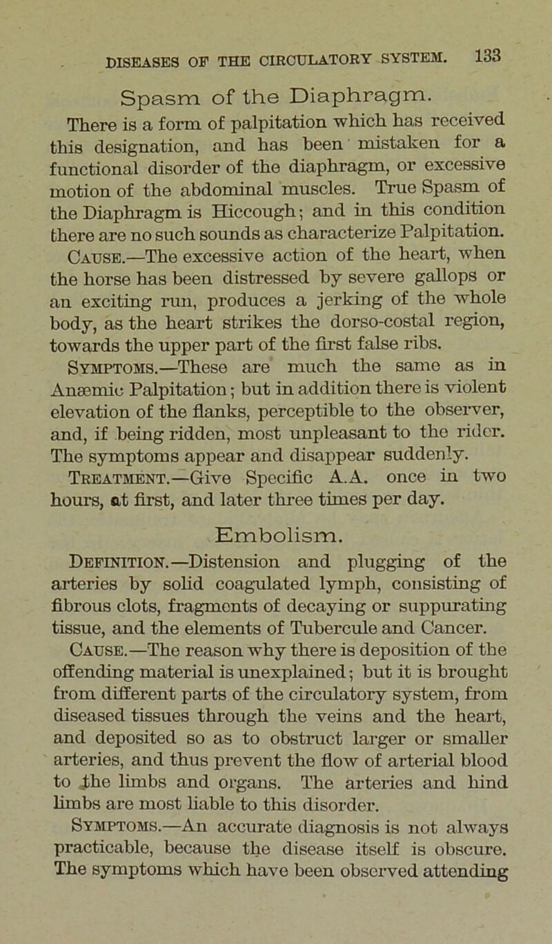 Spasm of the Diaphragm. There is a form of palpitation -which has received this designation, and has been mistaken for a functional disorder of the diaphragm, or excessive motion of the abdominal muscles. True Spasm of the Diaphragm is Hiccough; and in this condition there are no such sounds as characterize Palpitation. Cause.—The excessive action of the heart, when the horse has been distressed by severe gallops or an exciting run, produces a jerking of the -whole body, as the heart strikes the dorso-costal region, towards the upper part of the first false ribs. Symptoms.—These are much the same as in Anaemic Palpitation; but in addition there is violent elevation of the flanks, perceptible to the observer, and, if being ridden, most unpleasant to the rider. The symptoms appear and disappear suddenly. Treatment.—Give Specific A.A. once in two hours, at first, and later three times per day. Embolism. Definition.—Distension and plugging of the arteries by solid coagulated lymph, consisting of fibrous clots, fragments of decaying or suppurating tissue, and the elements of Tubercule and Cancer. Cause.—The reason why there is deposition of the offending material is unexplained; but it is brought from different parts of the circulatory system, from diseased tissues through the veins and the heart, and deposited so as to obstruct larger or smaller arteries, and thus prevent the flow of arterial blood to Jthe limbs and organs. The arteries and hind limbs are most liable to this disorder. Symptoms.—An accurate diagnosis is not always practicable, because the disease itself is obscure. The symptoms which have been observed attending