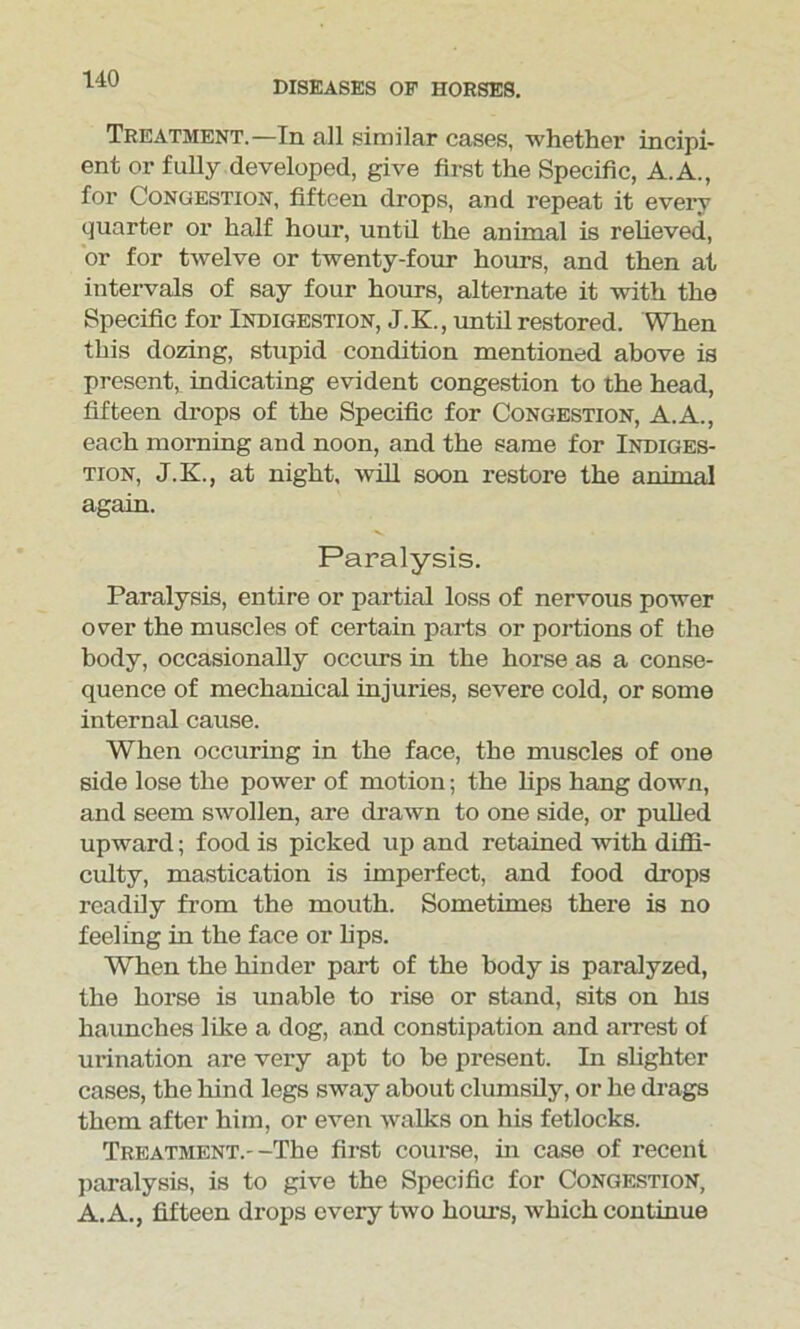 DISEASES OE HORSES. Treatment.—In all similar cases, whether incipi- ent or fully developed, give first the Specific, A.A., for Congestion, fifteen drops, and repeat it every quarter or half hour, until the animal is relieved, or for twelve or twenty-four hours, and then at intervals of say four hours, alternate it with the Specific for Indigestion, J. K., until restored. When this dozing, stupid condition mentioned above is present, indicating evident congestion to the head, fifteen drops of the Specific for Congestion, A.A., each morning and noon, and the same for Indiges- tion, J.K., at night, will soon restore the animal again. Paralysis. Paralysis, entire or partial loss of nervous power over the muscles of certain parts or portions of the body, occasionally occurs in the horse as a conse- quence of mechanical injuries, severe cold, or some internal cause. When occuring in the face, the muscles of one side lose the power of motion; the bps hang down, and seem swollen, are drawn to one side, or pulled upward; food is picked up and retained with diffi- culty, mastication is imperfect, and food drops readily from the mouth. Sometimes there is no feeling in the face or bps. Wben the hinder part of the body is paralyzed, the horse is unable to rise or stand, sits on his haunches like a dog, and constipation and arrest of urination are very apt to be present. In slighter cases, the hind legs sway about clumsily, or he drags them after him, or even walks on his fetlocks. Treatment.--The first course, in case of recent paralysis, is to give the Specific for Congestion, A. A., fifteen drops every two hours, which continue