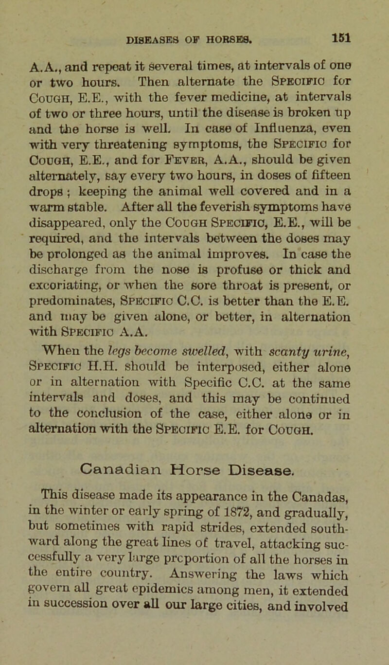 A. A., and repeat it several times, at intervals of one or two hours. Then alternate the Specific for Cough, E.E., with the fever medicine, at intervals of two or three hours, until the disease is broken up and the horse is well. In case of Influenza, even with very threatening symptoms, the Specific for Cough, E.E., and for Fever, A.A., should be given alternately, say every two hours, in doses of fifteen drops} keeping the animal well covered and in a warm stable. After all the feverish symptoms have disappeared, only the Cough Specific, E.E., will be required, and the intervals between the doses may be prolonged as the animal improves. In case the discharge from the nose is profuse or thick and excoriating, or when the sore throat is present, or predominates, Specific C.C. is better than the E.E. and may be given alone, or better, in alternation ■with Specific A.A. When the legs become swelled, with scanty urine, Specific H.H. should be interposed, either alone or in alternation with Specific C.C. at the same intervals and doses, and this may be continued to the conclusion of the case, either alone or in alternation with the Specific E.E. for Cough. Canadian Horse Disease. This disease made its appearance in the Canadas, in the winter or early spring of 1872, and gradually, but sometimes with rapid strides, extended south- ward along the great lines of travel, attacking suc- cessfully a very large proportion of all the horses in the entire country. Answering the laws which govern all great epidemics among men, it extended in succession over all our large cities, and involved