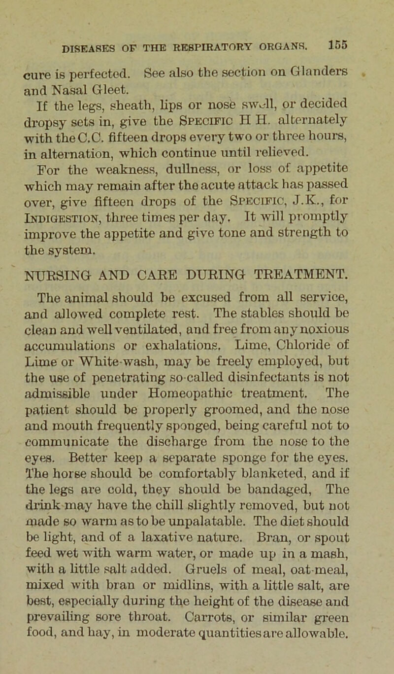 cure is perfected. See also the section on Glanders and Nasal Gleet. If the legs, sheath, lips or nose swoll, or decided dropsy sets in, give the Specific H H. alternately with theC.C. fifteen drops every two or three hours, in alternation, which continue until relieved. For the weakness, dullness, or loss of appetite which may remain after the acute attack has passed over, give fifteen drops of the Specific, J.K., for Indigestion, three times per day. It will promptly improve the appetite and give tone and strength to the system. NURSING AND CARE DURING TREATMENT. The animal should be excused from all service, and allowed complete rest. The stables should be clean and well ventilated, and free from any noxious accumulations or exhalations. Lime, Chloride of Lime or White wash, may be freely employed, but the use of penetrating so-called disinfectants is not admissible under Homeopathic treatment. The patient should be properly groomed, and the nose and mouth frequently sponged, being careful not to communicate the discharge from the nose to the eyes. Better keep a separate sponge for the eyes. The horse should be comfortably blanketed, and if the legs are cold, they should be bandaged, The drink may have the chill slightly removed, but not made so warm as to be unpalatable. The diet should be light, and of a laxative nature. Bran, or spout feed wet with warm water, or made up in a mash, with a little salt added. Gruels of meal, oat-meal, mixed with bran or midlins, with a little salt, are best, especially during the height of the disease and prevailing sore throat. Carrots, or similar green food, and hay, in moderate quantities are allowable.