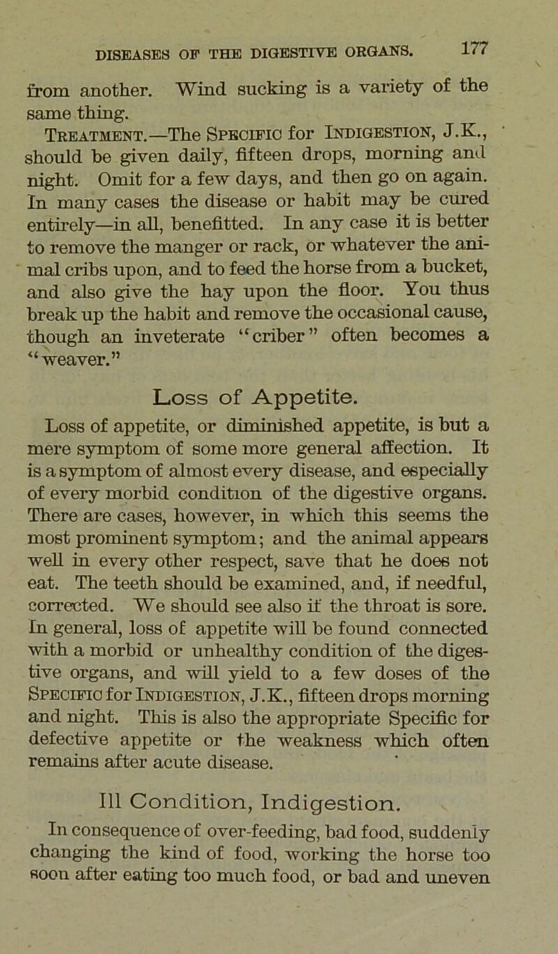 from another. Wind sucking is a variety of the same thing. Treatment.—The Specific for Indigestion, J.K., should he given daily, fifteen drops, morning and night. Omit for a few days, and then go on again. In many cases the disease or habit may be cured entirely—in all, benefitted. In any case it is better to remove the manger or rack, or whatever the ani- mal cribs upon, and to feed the horse from a bucket, and also give the hay upon the floor. You thus break up the habit and remove the occasional cause, though an inveterate “criber” often becomes a “weaver.” Loss of Appetite. Loss of appetite, or diminished appetite, is but a mere symptom of some more general affection. It is a symptom of almost every disease, and especially of every morbid condition of the digestive organs. There are cases, however, in which this seems the most prominent symptom; and the animal appears well in every other respect, save that he does not eat. The teeth should be examined, and, if needful, corrected. We should see also if the throat is sore. In general, loss of appetite will be found connected with a morbid or unhealthy condition of the diges- tive organs, and will yield to a few doses of the Specific for Indigestion, J.K., fifteen drops morning and night. This is also the appropriate Specific for defective appetite or the weakness which often remains after acute disease. Ill Condition, Indigestion. In consequence of over-feeding, bad food, suddenly changing the kind of food, working the horse too soon after eating too much food, or bad and uneven