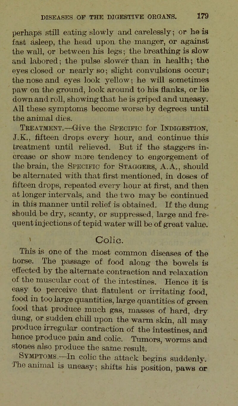 perhaps still eating slowly anti carelessly; or he is fast asleep, the head upon the manger, or against the wall, or between his legs; the breathing is slow and labored; the pulse slower than in health; the eyes closed or nearly so; slight convulsions occur; the nose and eyes look yellow; he will sometimes paw on the ground, look around to his flanks, or lie down and roll, showing that he is griped and uneasy. All these symptoms become worse by degrees until the animal dies. Treatment.—Give the Specific for Indigestion, J.K., fifteen drops every hour, and continue this treatment until relieved. But if the staggers in- crease or show more tendency to engorgement of the brain, the Specific for Staggers, A.A., should be alternated with that first mentioned, in doses of fifteen drops, repeated every hour at first, and then at longer intervals, and the two may be continued in this manner until relief is obtained. If the dung should be dry, scanty, or suppressed, large and fre- quent injections of tepid water will be of great value. ' Colic. This is one of the most common diseases of the horse. The passage of food along the bowels is effected by the alternate contraction and relaxation of the muscular coat of the intestines. Hence it is easy to perceive that flatulent or irritating food, food in too large quantities, large quantities of green food that produce much gas, masses of hard, dry dung, or sudden chill upon the warm skin all may pioduce irregular contraction of the intestines, and hence produce pain and colic. Tumors, worms and stones also produce the same result. Symptoms. In colic the attack begins suddenly. The animal is uneasy; shifts his position, paws or