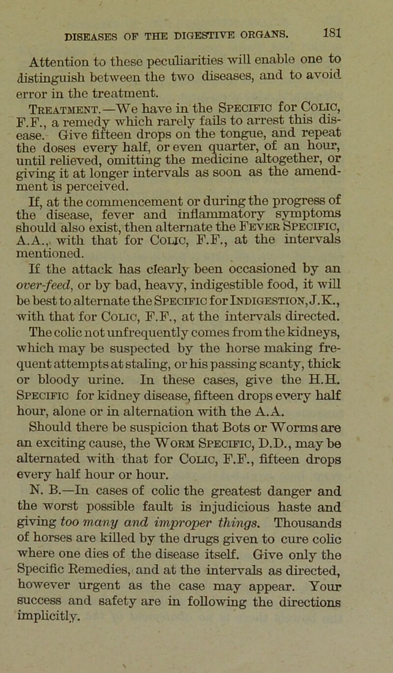 Attention to these peculiarities will enable one to distinguish between the two diseases, and to avoid error in the treatment. Treatment.—We have in the Specific for Colic, F.F., a remedy which rarely fails to arrest this dis- ease. Give fifteen drops on the tongue, and repeat the doses every half, or even quarter, of an hour, until relieved, omitting the medicine altogether, or giving it at longer intervals as soon as the amend- ment is perceived. If, at the commencement or during the progress of the disease, fever and inflammatory symptoms should also exist, then alternate the Fever Specific, A.A.,, with that for Colic, F.F., at the intervals mentioned. If the attack has clearly been occasioned by an over-feed, or by bad, heavy, indigestible food, it will be best to alternate the Specific for Indigestion, J.K., with that for Colic, F.F., at the intervals directed. The colic not unfrequently comes from the kidneys, which may be suspected by the horse making fre- quent attempts at staling, or his passing scanty, thick or bloody urine. In these cases, give the H.H. Specific for kidney disease, fifteen drops every half hour, alone or in alternation with the A.A. Should there be suspicion that Bots or Worms are an exciting cause, the Worm Specific, D.D., may be alternated with that for Colic, F.F., fifteen drops every half hour or hour. N. B.—In cases of colic the greatest danger and the worst possible fault is injudicious haste and giving too many and improper things. Thousands of horses are killed by the drugs given to cure colic where one dies of the disease itself. Give only the Specific Remedies, and at the intervals as directed, however urgent as the case may appear. Your success and safety are in following the directions implicitly.