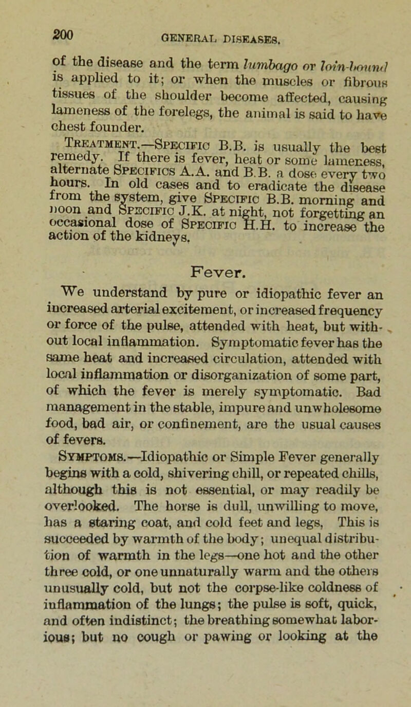 general diseases. of the disease and the term lumbago or loin-hmirul is applied to it; or when the muscles or fibrous tissues of the shoulder become affected, causing lameness of the forelegs, the animal is said to have chest founder. Treatment.—Specific B.B. is usually the best remedy If there is fever, heat or some lameness, alternate Specifics A. A. and B.B. a dose every two hours. In old cases and to eradicate the disease Irom the system, give Specific B.B. morning and noon and Specific J.K. at night, not forgetting an occasional dose of Specific H.H. to increase the action of the kidneys. Fever. We understand by pure or idiopathic fever an increased arterial excitement, or increased frequency or force of the pulse, attended with heat, but with- out local inflammation. Symptomatic fever has the same heat and increased circulation, attended with local inflammation or disorganization of some part, of which the fever is merely symptomatic. Bad management in the stable, impure and unwholesome food, bad air, or confinement, are the usual causes of fevers. Symptoms.—Idiopathic or Simple Fever generally begins with a cold, shivering chill, or repeated chills, although this is not essential, or may readily be overlooked. The horse is dull, unwilling to move, has a staring coat, and cold feet and legs, This is succeeded by warmth of the body; unequal distribu- tion of warmth in the legs—one hot aud the other three cold, or one unnaturally warm and the others unusually cold, but not the corpse-like coldness of inflammation of the lungs; the pulse is soft, quick, and often indistinct; the breathing Bomewhat labor- ious; but no cough or pawing or looking at the