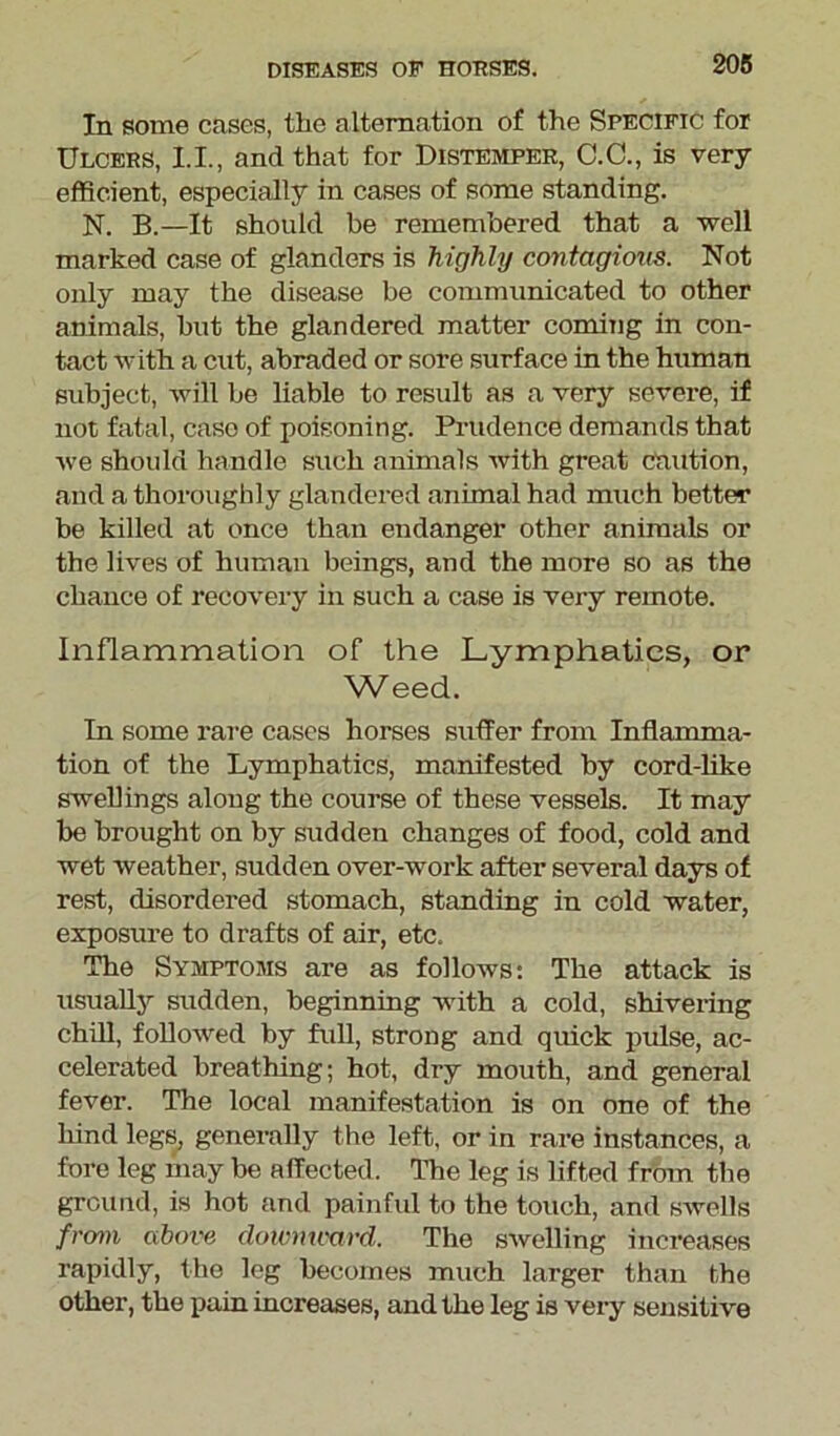 In some cases, the alternation of the Specific for Ulcers, 1.1., and that for Distemper, C.C., is very efficient, especially in cases of some standing. N. B.—It should be remembered that a well marked case of glanders is highly contagious. Not only may the disease be communicated to other animals, hut the glandered matter coming in con- tact with a cut, abraded or sore surface in the human subject, will be liable to result as a very severe, if not fatal, case of poisoning. Prudence demands that we should handle such animals with great caution, and a thoroughly glandered animal had much better be killed at once than endanger other animals or the lives of human beings, and the more so as the chance of recovery in such a case is very remote. Inflammation of the Lymphatics, or Weed. In some rare cases horses suffer from Mamma- tion of the Lymphatics, manifested by cord-like swellings along the course of these vessels. It may be brought on by sudden changes of food, cold and wet weather, sudden over-work after several days of rest, disordered stomach, standing in cold water, exposure to drafts of air, etc. The Symptoms are as follows: The attack is usualfy sudden, beginning with a cold, shivering chill, followed by full, strong and quick pulse, ac- celerated breathing; hot, dry mouth, and general fever. The local manifestation is on one of the hind legs, generally the left, or in rare instances, a fore leg may be affected. The leg is lifted from the ground, is hot and painful to the touch, and swells from above downward. The swelling increases rapidly, the leg becomes much larger than the other, the pain increases, and the leg is very sensitive