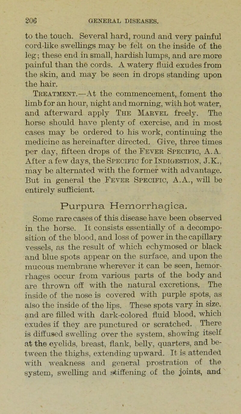 to the touch. Several hard, round and very painful eord-like swellings may be felt on the inside of the leg; these end in small, hardish lumps, and are more painful than the cords. A watery fluid exudes from the skin, and may be seen in drops standing upon the hair. Treatment.—At the commencement, foment the limb for an hour, night and morning, with hot water, and afterward apply The Marvel freely. The horse should have plenty of exercise, and in most cases may be ordered to his work, continuing the medicine as hereinafter directed. Give, three times per day, fifteen drops of the Fever Specific, A. A. After a few days, the Specific for Indigestion, J.K., may be alternated with the former with advantage. But in general the Fever Specific, A.A., will be entirely sufficient. Purpura Hemorrhagica. Some rare cases of this disease have been observed in the horse. It consists essentially of a decompo- sition of the blood, and loss of power in the capillary vessels, as the result of which echymosed or black and blue spots appear on the surface, and upon the mucous membrane wherever it can be seen, hemor- rhages occur from various parts of the body and are thrown off with the natural excretions. The inside of the nose is covered with purple spots, as also the inside of the lips. These spots vary in size, and are filled with dark-colored fluid blood, which exudes if they are punctured or scratched. There is diffused swelling over the system, showing itself at the eyelids, breast, flank, belly, quarters, and be- tween the thighs, extending upward. It is attended with weakness and general prostration of the system, swelling and stiffening of the joints, and