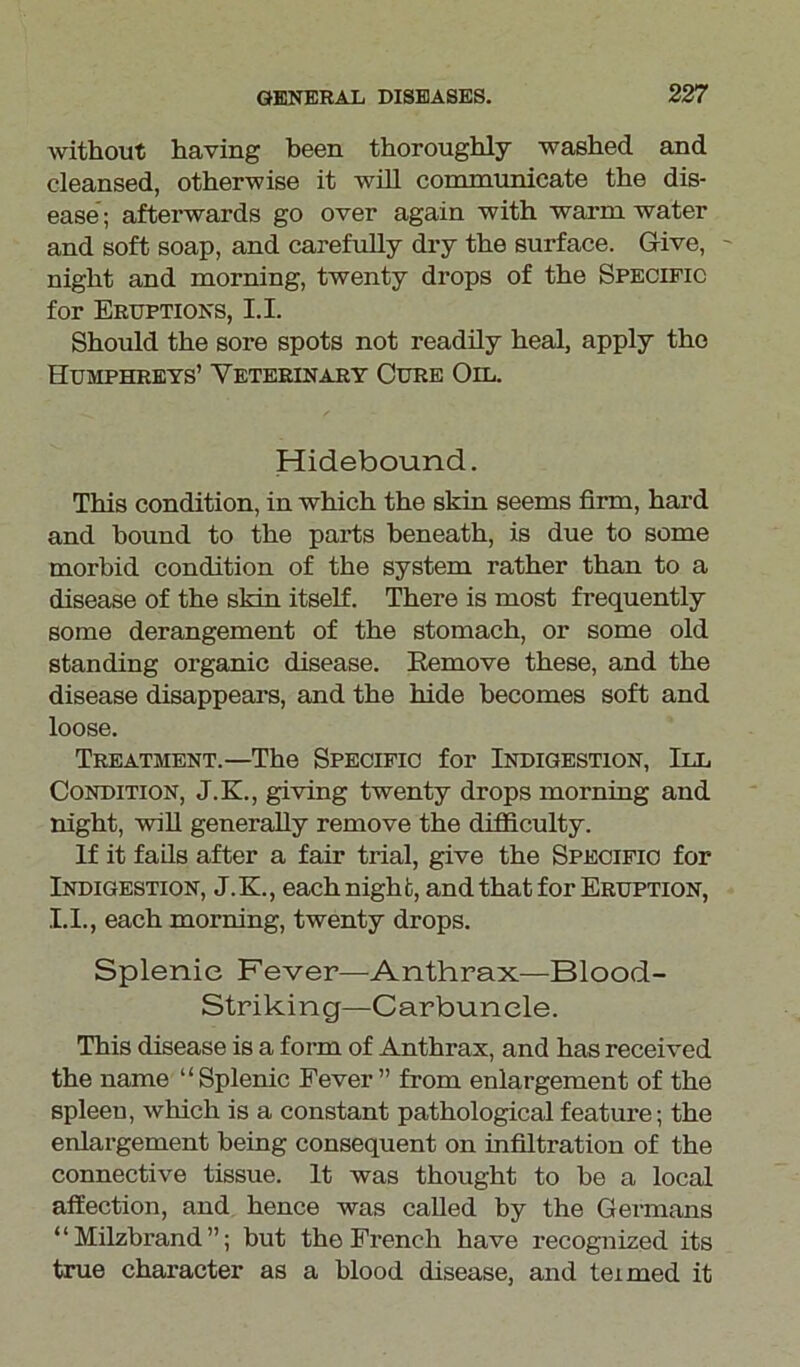 without having been thoroughly washed and cleansed, otherwise it will communicate the dis- ease; afterwards go over again with warm water and soft soap, and carefully dry the surface. Give, - night and morning, twenty drops of the Specific for Eruptions, 1.1. Should the sore spots not readily heal, apply the Humphreys’ Veterinary Cure Oil. Hidebound. This condition, in which the skin seems firm, hard and hound to the parts beneath, is due to some morbid condition of the system rather than to a disease of the skin itself. There is most frequently some derangement of the stomach, or some old standing organic disease. Remove these, and the disease disappears, and the hide becomes soft and loose. Treatment.—The Specific for Indigestion, III Condition, J.K., giving twenty drops morning and night, will generally remove the difficulty. if it fails after a fair trial, give the Specific for Indigestion, J. K., each night, and that for Eruption, 1.1., each morning, twenty drops. Splenic Fever—Anthrax—Blood- Striking—Carbuncle. This disease is a form of Anthrax, and has received the name “Splenic Fever” from enlargement of the spleen, which is a constant pathological feature; the enlargement being consequent on infiltration of the connective tissue. It was thought to be a local affection, and hence was called by the Germans “Milzbrand”; but the French have recognized its true character as a blood disease, and teimed it