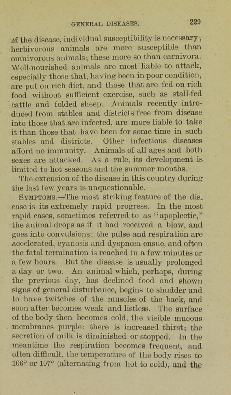 jf the disease, individual susceptibility is necessary •, herbivorous animals are more susceptible than omnivorous animals; these more so than carnivora. Well-nourished animals are most liable to attack, especially those that, having been in poor condition, are put on rich diet, and those that are fed on rich food without sufficient exercise, such as stall-fed cattle and folded sheep. Animals recently intro- duced from stables and districts free from disease into those that are infected, are more liable to take it than those that have been for some time in such stables and districts. Other infectious diseases afford no immunity. Animals of all ages and both sexes are attacked. As a rule, its development is limited to hot seasons and the summer months. The extension of the disease in this country during the last few years is unquestionable. Symptoms.—The most striking feature of the dis. ease is its extremely rapid progress. In the most rapid cases, sometimes referred to as “apoplectic,” the animal drops as if it had received a blow, and goes into convulsions; the pulse and respiration are accelerated, cyanosis and dyspnoea ensue, and often the fatal termination is reached in a few minutes or a few hours. But the disease is usually prolonged a day or two. An animal which, perhaps, during the previous day, has declined food and shown signs of general disturbance, begins to shudder and to have twitches of the muscles of the back, and soon after becomes weak and listless. The surface of the body then becomes cold, the visible mucous membranes purple; there is increased thirst; the secretion of milk is diminished or stopped. In the meantime the respiration becomes frequent, and often difficult, the temperature of the body rises to 106° or 107° (alternating from hot to cold), and the