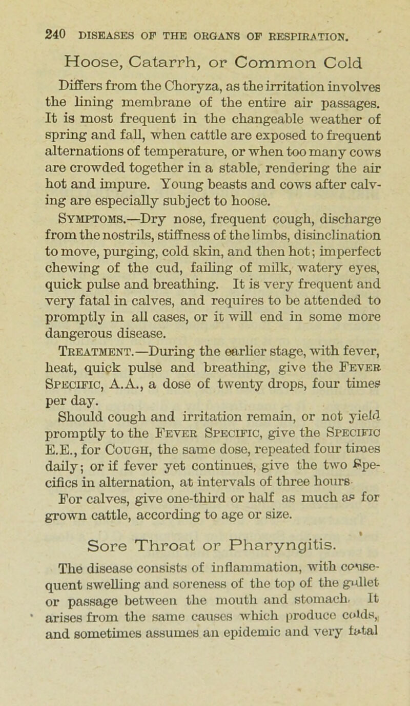 Hoose, Catarrh, or Common Cold Differs from the Choryza, as the irritation involves the lining membrane of the entire air passages. It is most frequent in the changeable weather of spring and fall, when cattle are exposed to frequent alternations of temperature, or when too many cows are crowded together in a stable, rendering the air hot and impure. Young beasts and cows after calv- ing are especially subject to hoose. Symptoms.—Dry nose, frequent cough, discharge from the nostrils, stiffness of the limbs, disinclination to move, purging, cold skin, and then hot; imperfect chewing of the cud, failing of milk, watery eyes, quick pulse and breathing. It is very frequent and very fatal in calves, and requires to be attended to promptly in all cases, or it will end in some more dangerous disease. Treatment.—During the earlier stage, with fever, heat, quick pulse and breathing, give the Fever Specific, A.A., a dose of twenty drops, four times per day. Should cough and irritation remain, or not yield promptly to the Fever Specific, give the Specific E.E., for Cough, the same dose, repeated four times daily; or if fever yet continues, give the two Spe- cifics in alternation, at intervals of three hours For calves, give one-third or half as much as for grown cattle, according to age or size. • Sore Throat or Pharyngitis. The disease consists of inflammation, with conse- quent swelling and soreness of the top of the gidlet or passage between the mouth and stomach. It ’ arises from the same causes which produce colds, and sometimes assumes an epidemic and very total