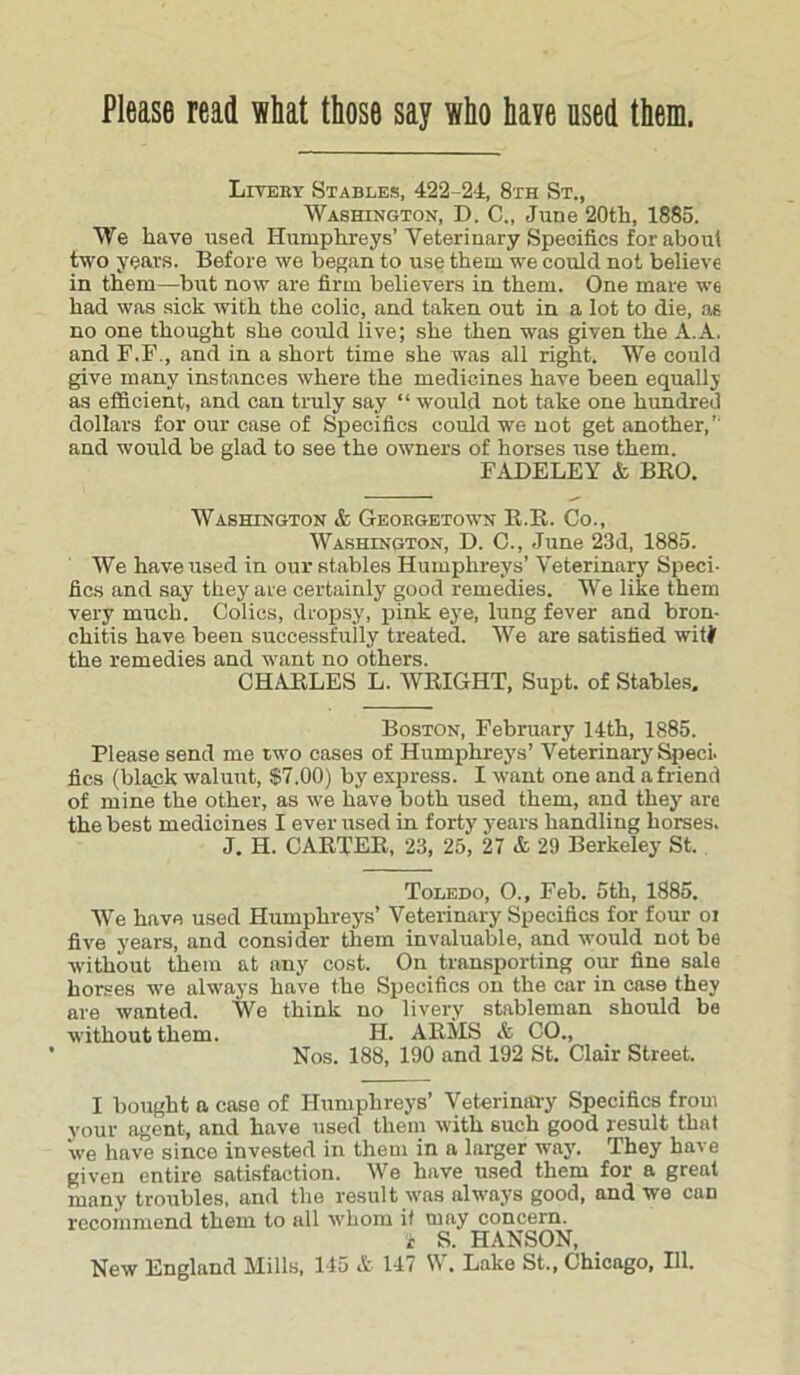 Liveby Stables, 422-24, 8th St., Washington, D. C., June 20th, 1885. We have used Humphreys’Veterinary Specifics for about two years. Before we began to use them we could not believe in them—but now are firm believers in them. One mare we had was sick with the colic, and taken out in a lot to die, as no one thought she could live; she then was given the A.A. and F.F., and in a short time she was all right. We could give many instances where the medicines have been equally as efficient, and can truly say “ would not take one hundred dollars for our case of Specifics could we not get another,’ and would be glad to see the owners of horses use them. FADELEY & BRO. Washington & Georgetown E.E. Co., Washington, D. C., June 23d, 1885. We have used in our stables Humphreys’ Veterinary Speci- fics and say they are certainly good remedies. We like them very much. Colics, dropsy, pink eye, lung fever and bron- chitis have been successfully treated. We are satisfied wifi the remedies and want no others. CHARLES L. WRIGHT, Supt. of Stables. Boston, February 14th, 1885. Please send me two cases of Humphrey's’ Veterinary Sped, lies (black waluut, $7.00) by express. I want one and a friend of mine the other, as we have both used them, and they' are the best medicines I ever used in forty years handling horses. J. H. CARTER, 23, 25, 27 & 29 Berkeley St. Toledo, O., Feb. 5th, 1885. We have used Humphreys’ Veterinary Specifics for four oi five years, and consider them invaluable, and would not be without them at any cost. On transporting our fine sale horses we always have the Specifics on the car in case they are wanted. We think no livery stableman should be without them. H. ARMS & CO., Nos. 188, 190 and 192 St. Clair Street. I bought a ease of Humphreys’ Veterinary Specifics from your agent, and have used them with such good result that we have since invested in them in a larger way'. They have given entire satisfaction. We have used them for a great many troubles, and the result was always good, and we can recommend them to all whom it may concern. i S. HANSON, New England Mills, 145 & 147 W. Lake St., Chicago, HI.