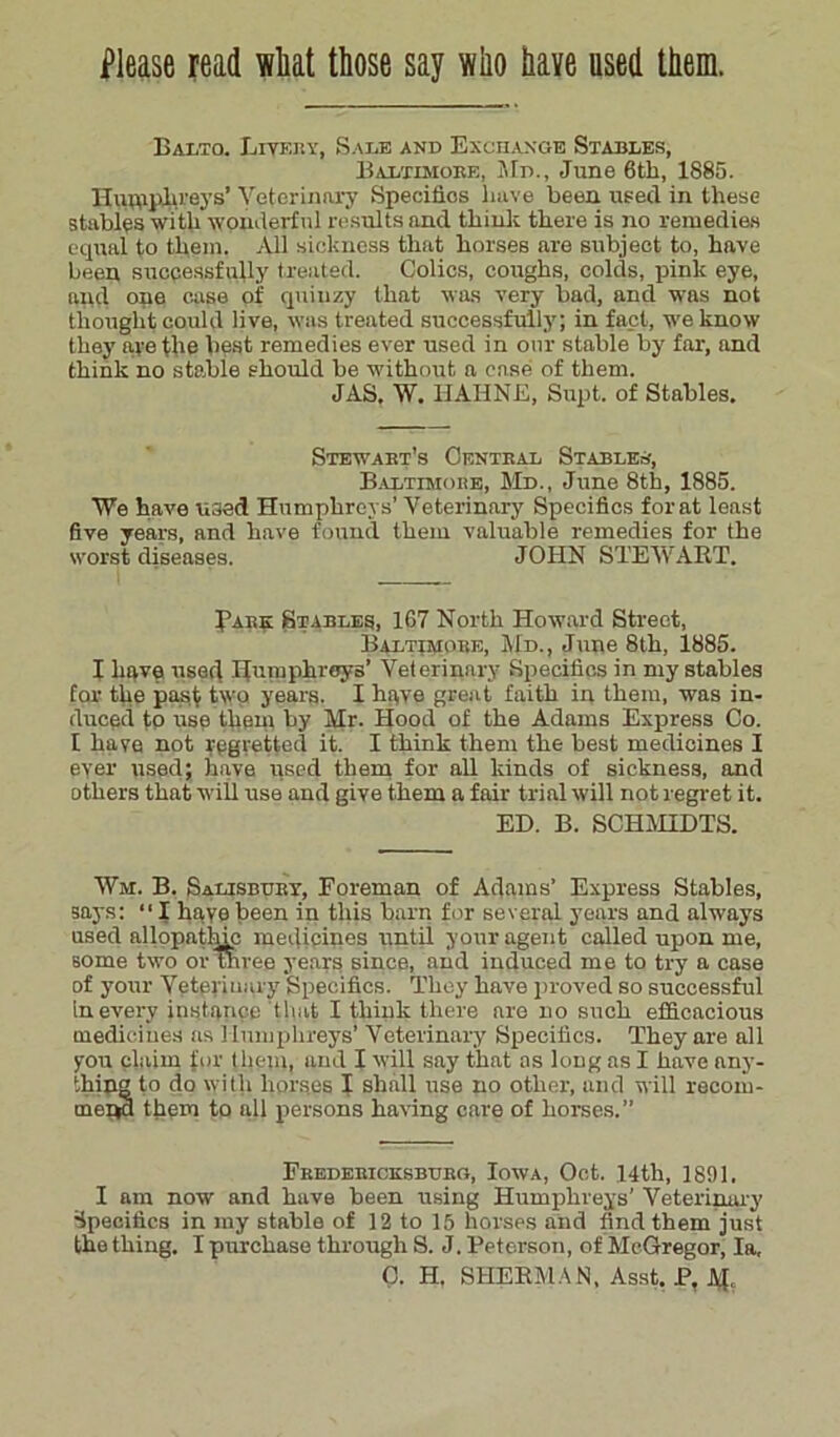 Balto. Livery, Sale and Exchange Stables, Baltimoke, Md., June 6th, 1885. Humphreys’ Veterinary Specifics have been used in these stables with wonderful results and think there is no remedies equal to them. All sickness that horses are subject to, have been successfully treated. Colics, coughs, colds, pink eye, and one case of quiuzy that was very bad, and was not thought could live, was treated successfully; in fact, we know they are the best remedies ever used in onr stable by far, and think no stable should be without a case of them. JAS, W. HAHNE, Supt. of Stables. Stewabt’s Central Stabler, Baltimore, Md., June 8th, 1885. We have used Humphreys’ Veterinary Specifics forat least five years, and have found them valuable remedies for the worst diseases. JOHN STEWART. Tare Stables, 167 North Howard Street, Baltimore, Md., June 8th, 1885. I have used Humphreys’ Veterinary Specifics in my stables for the past two years. I have great faith in them, was in- duced to use them by Mr. Hood of the Adams Express Co. I have not regretted it. I think them the best medicines I ever used; have used them for all kinds of sickness, and others that will use and give them a fair trial will not regret it. ED. B. SCHMIDTS. Wm. B. Salisbury, Foreman of Adams’ Express Stables, says: “I have been in this barn for several years and always used allopathic medicines until your agent called upon me, some two or three years since, and induced me to try a case of your Veterinary Specifics. They have proved so successful in every instance that I think there are no such efficacious medicines as 1 lumphreys’ Veterinary Specifics. They are all yon claim for them, and I will say that as long as I have any- thing to do with horses I shall use no other, and will recoin- menM them to all persons having care of horses.” Fredericksburg, Iowa, Oct. 14th, 1891, I am now and have been using Humphreys’ Veterinary Specifics in my stable of 12 to 15 horses and find them just the thing. I purchase through S. J. Peterson, of McGregor, la, 0. H. SHERMAN, Asst. P. M,