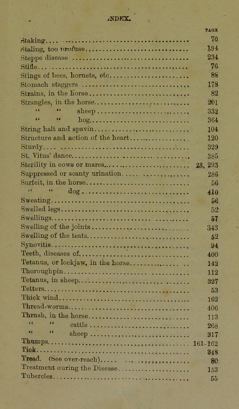 /NDKX PAG* staking.... . - 70 staling, too nrofuse J.94 Steppe disease 234 Stifle. 76 Stings of bees, liomets, etc 88 Stomach staggers 178 Strains, in the Horse 82 Strangles, in the horse 201 “  sheep 332 “ “ hog 364 String halt and spavin 104 Structure and action of the heart 120 Sturdy 329 St. Vitus’ dance 385 Sterility in cows or mares 23, 293 Suppressed or scanty ruination 286 Snrfeit, in the horse 56 “ “ flog 410 Sweating 56 Swelled legs 52 Swellings 57 Swelling of the joints 343 Swelling of the teats 52 Synovitis 94 Teeth, diseases of 400 Tetanus, or lockjaw, in the horse 142 Thoroughpin 112 Tetanus, in sheep 327 Tetters 53 Thick wind 162 Thread-worms 406 Thrush, in the horse 113 “ “ cattle 268 sheep 317 Thumps 161-162 Tick 348 Tread. (See over-reach) ,,,,,,, 80 Treatment curing the Disease 153 Tubercles 55