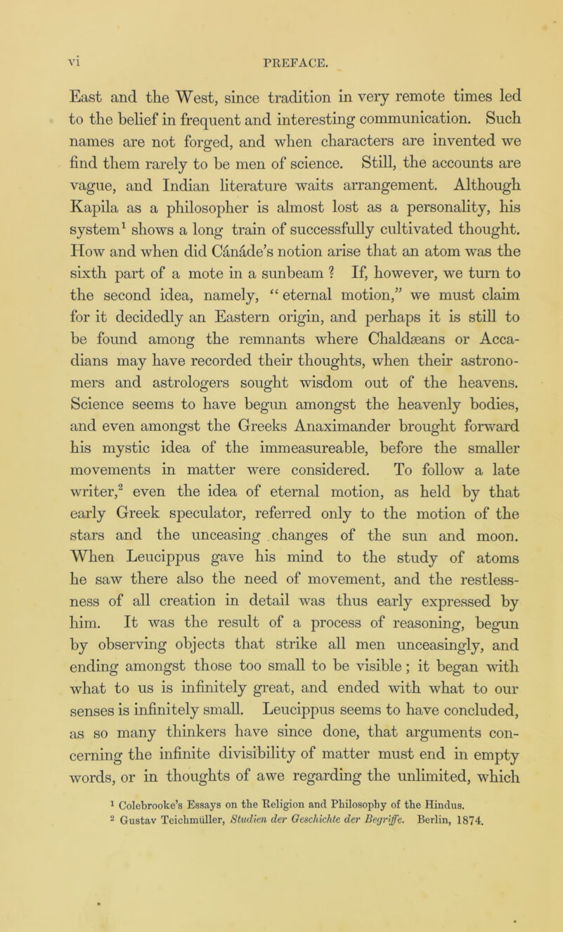 East and the West, since tradition in very remote times led to the belief in frequent and interesting communication. Such names are not forged, and when characters are invented we find them rarely to be men of science. Still, the accounts are vague, and Indian literature waits arrangement. Although Kapila, as a philosopher is almost lost as a personality, his system1 shows a long train of successfully cultivated thought. How and when did Canade’s notion arise that an atom was the sixth part of a mote in a sunbeam ? If, however, we turn to the second idea, namely, “ eternal motion,” we must claim for it decidedly an Eastern origin, and perhaps it is still to be found among the remnants where Chaldseans or Acca- dians may have recorded their thoughts, when their astrono- mers and astrologers sought wisdom out of the heavens. Science seems to have begun amongst the heavenly bodies, and even amongst the Greeks Anaximander brought forward his mystic idea of the immeasureable, before the smaller movements in matter were considered. To follow a late writer,2 even the idea of eternal motion, as held by that early Greek speculator, referred only to the motion of the stars and the unceasing changes of the sun and moon. When Leucippus gave his mind to the study of atoms he saw there also the need of movement, and the restless- ness of all creation in detail was thus early expressed by him. It was the result of a process of reasoning, begun by observing objects that strike all men unceasingly, and ending amongst those too small to be visible; it began with what to us is infinitely great, and ended with what to our senses is infinitely small. Leucippus seems to have concluded, as so many thinkers have since done, that arguments con- cerning the infinite divisibility of matter must end in empty words, or in thoughts of awe regarding the unlimited, which 1 Colebrooke’s Essays on the Religion and Philosophy of the Hindus. 2 Gustav Teichmiiller, Studien der Geschichte aer Begriffc. Berlin, 1874.