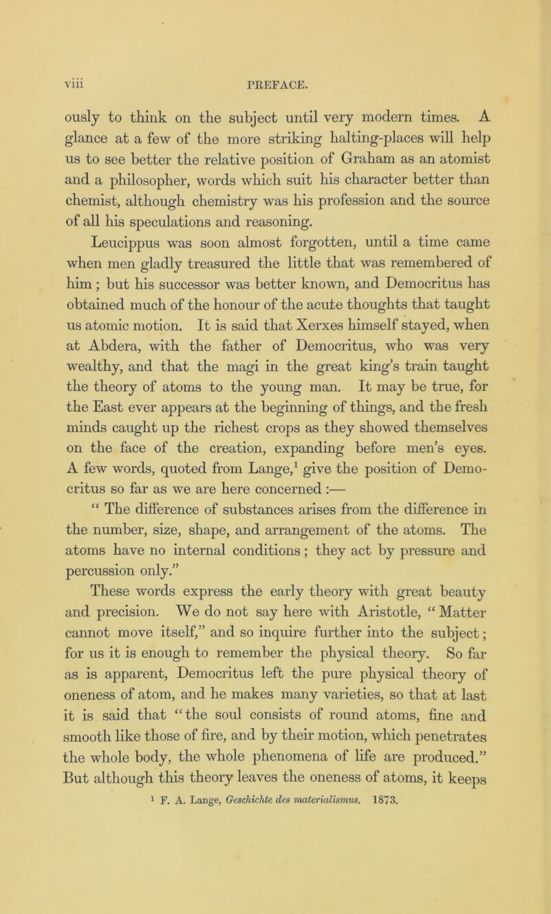 ously to think on the subject until very modern times. A glance at a few of the more striking halting-places will help us to see better the relative position of Graham as an atomist and a philosopher, words which suit his character better than chemist, although chemistry was his profession and the source of all his speculations and reasoning. Leucippus was soon almost forgotten, until a time came when men gladly treasured the little that was remembered of him; but his successor was better known, and Democritus has obtained much of the honour of the acute thoughts that taught us atomic motion. It is said that Xerxes himself stayed, when at Abdera, with the father of Democritus, who was very wealthy, and that the magi in the great king’s train taught the theory of atoms to the young man. It may be true, for the East ever appears at the beginning of things, and the fresh minds caught up the richest crops as they showed themselves on the face of the creation, expanding before men’s eyes. A few words, quoted from Lange,1 give the position of Demo- critus so far as we are here concerned :— “ The difference of substances arises from the difference in the number, size, shape, and arrangement of the atoms. The atoms have no internal conditions; they act by pressure and percussion only.” These words express the early theory with great beauty and precision. We do not say here with Aristotle, “ Matter cannot move itself,” and so inquire further into the subject; for us it is enough to remember the physical theory. So far as is apparent, Democritus left the pure physical theory of oneness of atom, and he makes many varieties, so that at last it is said that “the soul consists of round atoms, fine and smooth like those of fire, and. by their motion, which penetrates the whole body, the whole phenomena of life are produced.” But although this theory leaves the oneness of atoms, it keeps 1 F. A. Lange, Geschichte des matericilismus. 1873.