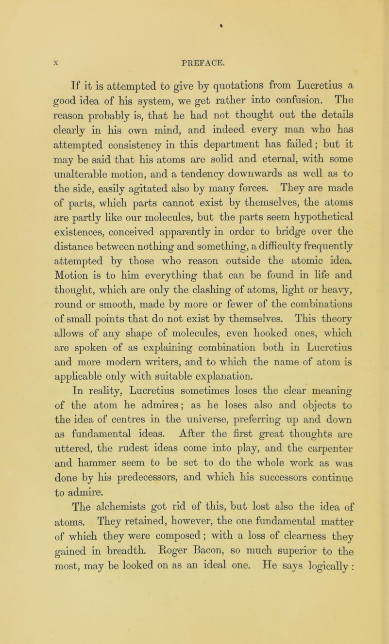 If it is attempted to give by quotations from Lucretius a good idea of bis system, we get rather into confusion. The reason probably is, that he had not thought out the details clearly in his own mind, and indeed every man who has attempted consistency in this department has failed; but it may be said that his atoms are solid and eternal, with some unalterable motion, and a tendency downwards as well as to the side, easily agitated also by many forces. They are made of parts, which parts cannot exist by themselves, the atoms are partly like our molecules, but the parts seem hypothetical existences, conceived apparently in order to bridge over the distance between nothing and something, a difficulty frequently attempted by those who reason outside the atomic idea. Motion is to him everything that can be found in life and thought, which are only the clashing of atoms, light or heavy, round or smooth, made by more or fewer of the combinations of small points that do not exist by themselves. This theory allows of any shape of molecules, even hooked ones, which are spoken of as explaining combination both in Lucretius and more modern writers, and to which the name of atom is applicable only with suitable explanation. In reality, Lucretius sometimes loses the clear meaning of the atom he admires; as he loses also and objects to the idea of centres in the universe, preferring up and down as fundamental ideas. After the first great thoughts are uttered, the rudest ideas come into play, and the carpenter and hammer seem to he set to do the whole work as was done by his predecessors, and which his successors continue to admire. The alchemists got rid of this, but lost also the idea of atoms. They retained, however, the one fundamental matter of which they were composed; with a loss of clearness they gained in breadth. Roger Bacon, so much superior to the most, may be looked on as an ideal one. He says logically :