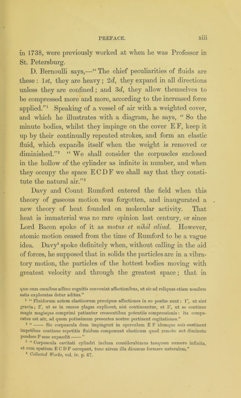 in 1738, were previously worked at when he was Professor in St. Petersburg. D. Bernoulli says,—“ The chief peculiarities of fluids are these : 1st, they are heavy; 2d, they expand in all directions unless they are confined; and 3d, they allow themselves to he compressed more and more, according to the increased force applied.”1 Speaking of a vessel of air with a weighted cover, and which he illustrates with a diagram, he says, “ So the minute bodies, whilst they impinge on the cover E F, keep it up by their continually repeated strokes, and form an elastic fluid, which expands itself when the weight is removed or diminished.”2 u We shall consider the corpuscles enclosed in the hollow of the cylinder as infinite in number, and when they occupy the space E C D F we shall say that they consti- tute the natural air.”3 Davy and Count Bum ford entered the field when this theory of gaseous motion was forgotten, and inaugurated a new theory of heat founded on molecular activity. That heat is immaterial was no rare opinion last century, or since Lord Bacon spoke of it as motus et nihil cilhid. However, atomic motion ceased from the time of Bumford to be a vague idea. Davy4 spoke definitely when, without calling in the aid of forces, he supposed that in solids the particles are in a vibra- tory motion, the particles of the hottest bodies moving with greatest velocity and through the greatest space; that in quae cum omnibus adkuc cognitis conveniat affectionibus, ut sic ad reliquas etiam nondum satis exploratas detur aditus.” 1 “ Fluidorum autem elasticorum prsecipuse affectiones in eo positfR sunt: 1°, ut sint gravia; 2°, ut se in omnes plagas explicent, nisi contineautur, et 3°, ut se continue magis magisque comprimi patiantur crescentibus potentiis compressionis : ita compa- ratus est aer, ad quern potissimum presentes nostra: pertinent cogitationes.” 2 “ Sic corpuscula dum impingunt in operculum E F idemque suis sustinent impetibus continue repetitis fluidum componunt elasticum quod remoto aut diminuto pondere P sese expandit ” 3 “ Corpuscula cavitati cylindri inclusa considerabimus tanquam numero infinita, et cum spatium ECDF occupant, tunc aerem ilia dicemus formare naturalem.” 4 Collected Works, vol. iv. p. 67.