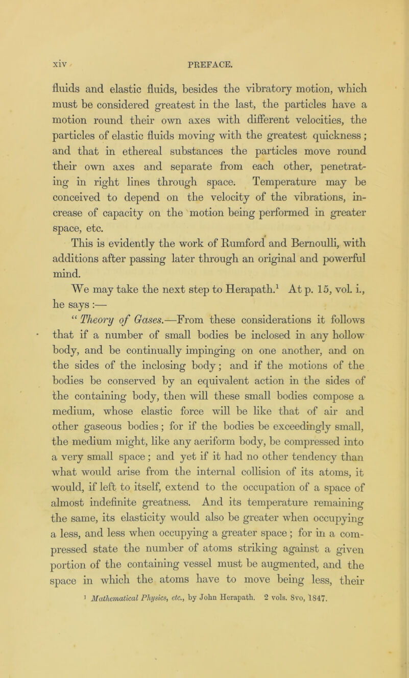 fluids and elastic fluids, besides the vibratory motion, which must be considered greatest in the last, the particles have a motion round their own axes with different velocities, the particles of elastic fluids moving with the greatest quickness ; and that in ethereal substances the particles move round their own axes and separate from each other, penetrat- ing in right lines through space. Temperature may be conceived to depend on the velocity of the vibrations, in- crease of capacity on the motion being performed in greater space, etc. This is evidently the work of Rumford and Bernoulli, with additions after passing later through an original and powerful mind. We may take the next step to Herapath.1 At p. 15, vol. i., he says :— “ Theory of Gases.—From these considerations it follows that if a number of small bodies be inclosed in any hollow body, and be continually impinging on one another, and on the sides of the inclosing body; and if the motions of the bodies be conserved by an equivalent action in the sides of the containing body, then will these small bodies compose a medium, whose elastic force will be like that of air and other gaseous bodies; for if the bodies be exceedingly small, the medium might, like any aeriform body, be compressed into a very small space; and yet if it had no other tendency than what would arise from the internal collision of its atoms, it would, if left to itself, extend to the occupation of a space of almost indefinite greatness. And its temperature remaining the same, its elasticity would also be greater when occupying a less, and less when occupying a greater space ; for in a com- pressed state the number of atoms striking against a given portion of the containing vessel must be augmented, and the space in which the atoms have to move being less, their 1 Mathematical Physics, etc., by John Herapath. 2 vols. Svo, 1S47.