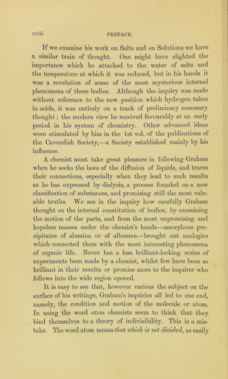 If we examine his work on Salts and on Solutions we have a similar train of thought. One might have slighted the importance which he attached to the water of salts and the temperature at which it was reduced, but in his hands it was a revelation of some of the most mysterious internal phenomena of these bodies. Although the inquiry was made without reference to the new position which hydrogen takes in acids, it was entirely on a track of preliminary necessary thought; the modern view he received favourably at an early period in his system of chemistry. Other advanced ideas were stimulated by him in the 1st vol. of the publications of the Cavendish Society,—a Society established mainly by his influence. A chemist must take great pleasure in following Graham when he seeks the laws of the diffusion of liquids, and traces their connections, especially when they lead to such results as he has expressed by dialysis, a process founded on a new classification of substances, and promising still the most valu- able truths. We see in the inquiry how carefully Graham thought on the internal constitution of bodies, by examining the motion of the parts, and from the most unpromising and hopeless masses under the chemist’s hands—amorphous pre- cipitates of alumina or of albumen—brought out analogies which connected them with the most interesting phenomena of organic life. Never has a less brilliant-looking series of experiments been made by a chemist, whilst few have been so brilliant in their results or promise more to the inquirer who follows into the wide region opened. It is easy to see that, however various the subject on the surface of his writings, Graham’s inquiries all led to one end, namely, the condition and motion of the molecule or atom. In using the word atom chemists seem to think that they bind themselves to a theory of indivisibility. This is a mis- take. The word atom means that which is not divided, as easily