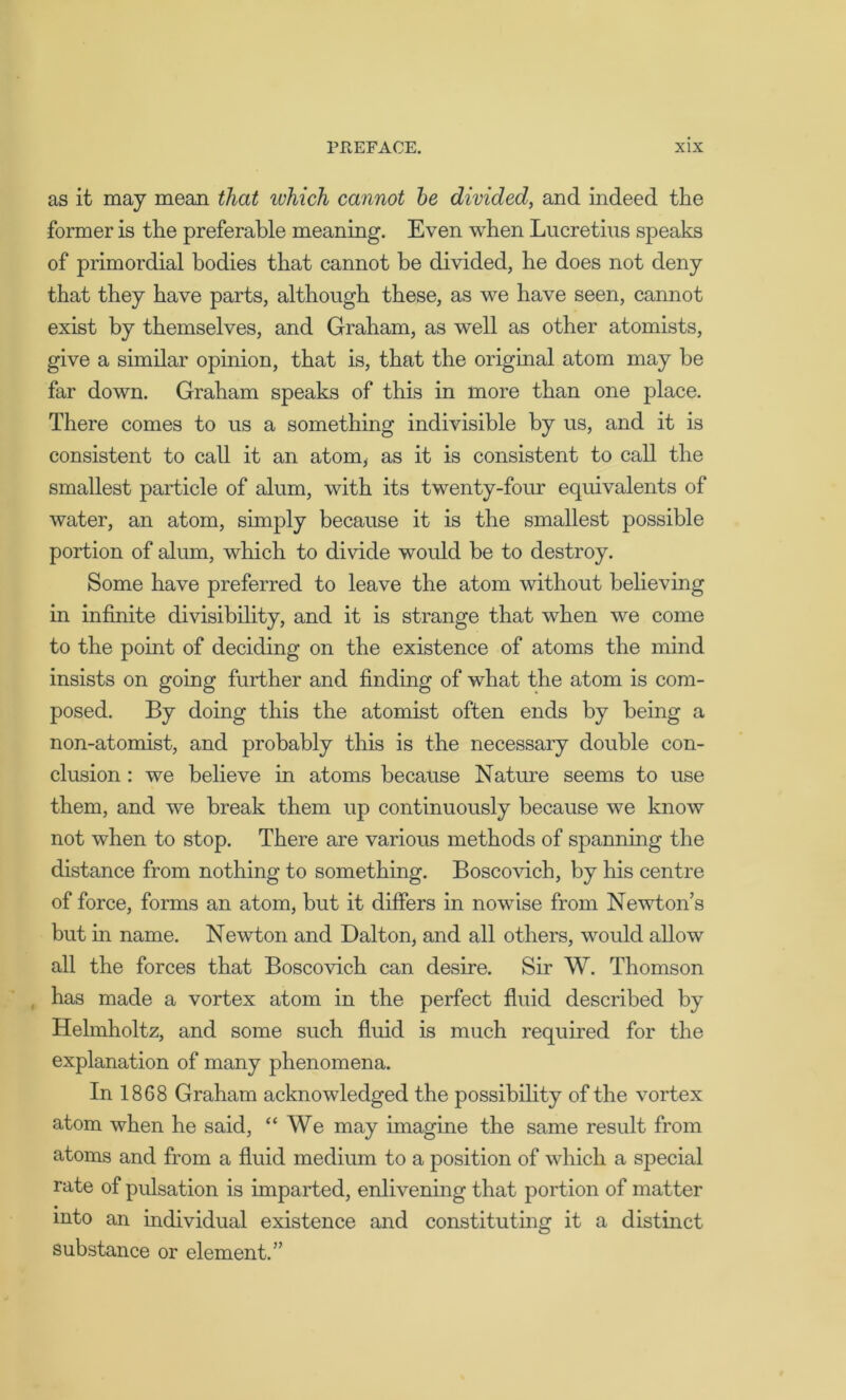 as it may mean that which cannot be divided, and indeed the former is the preferable meaning. Even when Lucretius speaks of primordial bodies that cannot be divided, he does not deny that they have parts, although these, as we have seen, cannot exist by themselves, and Graham, as well as other atomists, give a similar opinion, that is, that the original atom may be far down. Graham speaks of this in more than one place. There comes to us a something indivisible by us, and it is consistent to call it an atom* as it is consistent to call the smallest particle of alum, with its twenty-four equivalents of water, an atom, simply because it is the smallest possible portion of alum, which to divide would be to destroy. Some have preferred to leave the atom without believing in infinite divisibility, and it is strange that when we come to the point of deciding on the existence of atoms the mind insists on going further and finding of what the atom is com- posed. By doing this the atomist often ends by being a non-atomist, and probably this is the necessary double con- clusion : we believe in atoms because Nature seems to use them, and we break them up continuously because we know not when to stop. There are various methods of spanning the distance from nothing to something. Boscovich, by his centre of force, forms an atom, but it differs in nowise from Newton’s but in name. Newton and Dalton, and all others, would allow all the forces that Boscovich can desire. Sir W. Thomson has made a vortex atom in the perfect fluid described by Helmholtz, and some such fluid is much required for the explanation of many phenomena. In 18G8 Graham acknowledged the possibility of the vortex atom when he said, “ We may imagine the same result from atoms and from a fluid medium to a position of which a special rate of pulsation is imparted, enlivening that portion of matter into an individual existence and constituting it a distinct substance or element.”