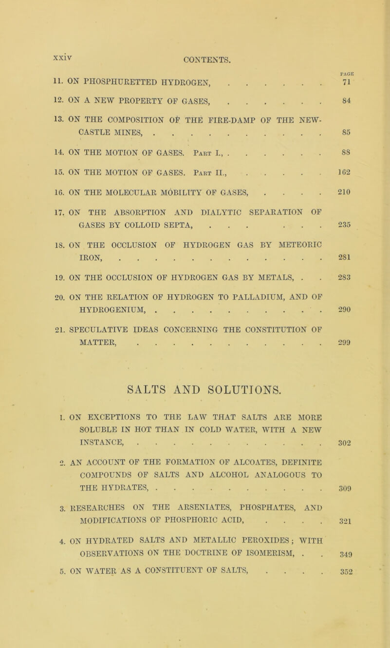 PAGE 11. ON PHOSPHURETTED HYDROGEN, 71 12. ON A NEW PROPERTY OF GASES, 84 13. ON THE COMPOSITION 0£ THE FIRE-DAMP OF THE NEW- CASTLE MINES, 85 14. ON THE MOTION OF GASES. Part L, SS 15. ON THE MOTION OF GASES. Part II., 162 16. ON THE MOLECULAR MOBILITY OF GASES, . . . . 210 17. ON THE ABSORPTION AND DIALYTIC SEPARATION OF GASES BY COLLOID SEPTA, ... ... 235 IS. ON THE OCCLUSION OF HYDROGEN GAS BY METEORIC IRON, 281 19. ON THE OCCLUSION OF HYDROGEN GAS BY METALS, . . 283 20. ON THE RELATION OF HYDROGEN TO PALLADIUM, AND OF HYDROGENIUM, .290 21. SPECULATIVE IDEAS CONCERNING THE CONSTITUTION OF MATTER, 299 SALTS AND SOLUTIONS. 1. ON EXCEPTIONS TO THE LAW THAT SALTS ARE MORE SOLUBLE IN HOT THAN IN COLD WATER, WITH A NEW INSTANCE, 302 2. AN ACCOUNT OF THE FORMATION OF ALCOATES, DEFINITE COMPOUNDS OF SALTS AND ALCOHOL ANALOGOUS TO THE HYDRATES, 309 3. RESEARCHES ON THE ARSENIATES, PHOSPHATES, AND MODIFICATIONS OF PHOSPHORIC ACID, .... 321 4. ON HYDRATED SALTS AND METALLIC PEROXIDES j WITH OBSERVATIONS ON THE DOCTRINE OF ISOMERISM, . . 349 5. ON WATER AS A CONSTITUENT OF SALTS, .... 352