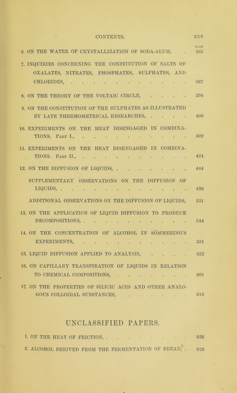 PACK 6. ON THE WATER OF CRYSTALLIZATION OF SODA-ALUM, . 365 7. INQUIRIES CONCERNING THE CONSTITUTION OF SALTS OF OXALATES, NITRATES, PHOSPHATES, SULPHATES, AND CHLORIDES, 367 S. ON THE THEORY OF THE VOLTAIC CIRCLE, 39S 9. ON THE CONSTITUTION OF THE SULPHATES AS ILLUSTRATED BY LATE THERMOMETRICAL RESEARCHES, .... 400 10. EXPERIMENTS ON THE HEAT DISENGAGED IN COMBINA- TIONS. Part I., 402 11. EXPERIMENTS ON THE HEAT DISENGAGED IN COMBINA- TIONS. Part II. 424 12. ON THE DIFFUSION OF LIQUIDS, 444 SUPPLEMENTARY OBSERVATIONS ON THE DIFFUSION OF LIQUIDS 49G ADDITIONAL OBSERVATIONS ON THE DIFFUSION OF LIQUIDS, 531 13. ON THE APPLICATION OF LIQUID DIFFUSION TO PRODUCE DECOMPOSITIONS, 544 14. ON THE CONCENTRATION OF ALCOHOL IN SOMMERING’S EXPERIMENTS, 551 15. LIQUID DIFFUSION APPLIED TO ANALYSIS, .... 552 16. ON CAPILLARY TRANSPIRATION OF LIQUIDS IN RELATION TO CHEMICAL COMPOSITIONS, 601 17. ON THE PROPERTIES OF SILICIC ACID AND OTHER ANALO- GOUS COLLOIDAL SUBSTANCES, 6IS UNCLASSIFIED PAPERS. 1. ON THE HEAT OF FRICTION, 626 2. ALCOHOL DERIVED FROM THE FERMENTATION OF BREAD,' . 629