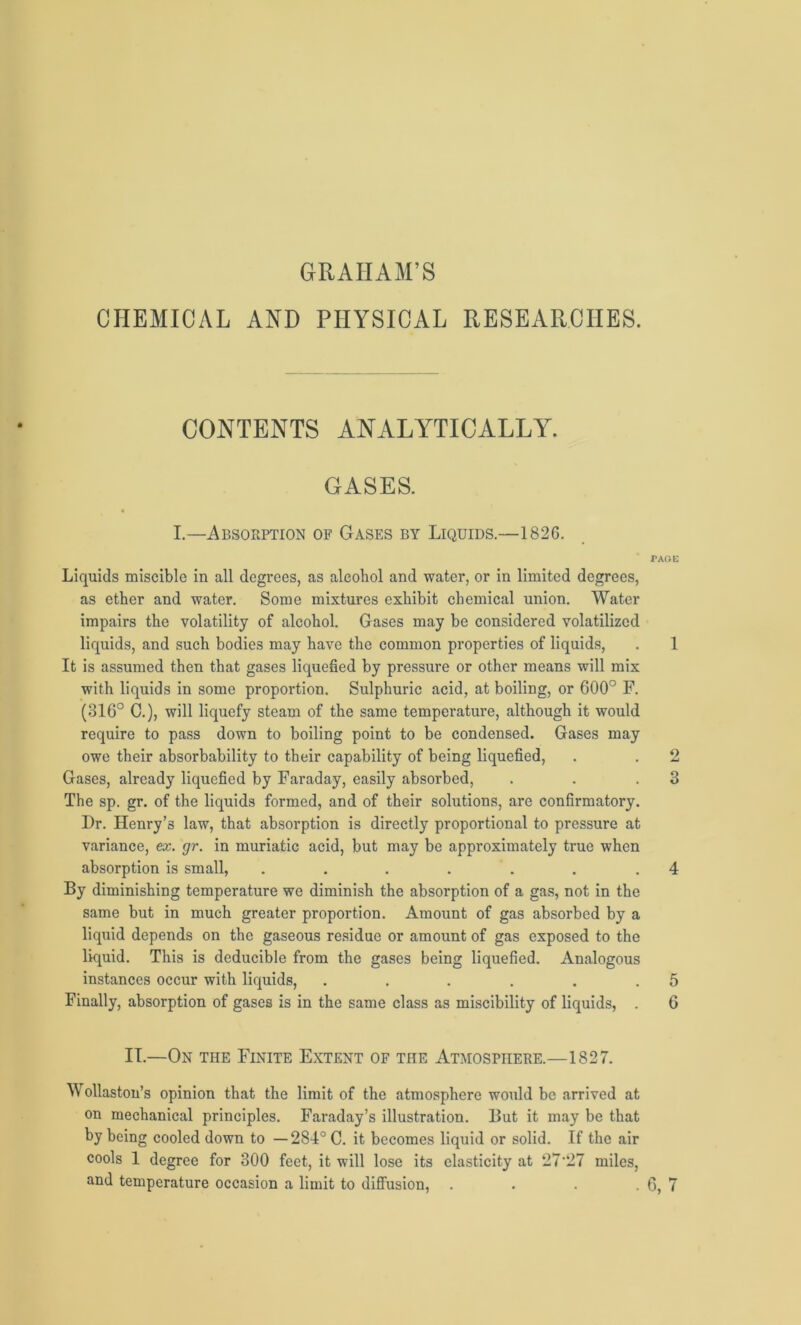 CHEMICAL AND PHYSICAL RESEARCHES. CONTENTS ANALYTICALLY. GASES. « I.—Absorption of Gases by Liquids.—1826. PAGE Liquids miscible in all degrees, as alcohol and water, or in limited degrees, as ether and water. Some mixtures exhibit chemical union. Water impairs the volatility of alcohol. Gases may be considered volatilized liquids, and such bodies may have the common properties of liquids, . 1 It is assumed then that gases liquefied by pressure or other means will mix with liquids in some proportion. Sulphuric acid, at boiling, or 600° F. (316° C.), will liquefy steam of the same temperature, although it would require to pass down to boiling point to be condensed. Gases may owe their absorbability to their capability of being liquefied, . . 2 Gases, already liquefied by Faraday, easily absorbed, . . .3 The sp. gr. of the liquids formed, and of their solutions, are confirmatory. Dr. Henry’s law, that absorption is directly proportional to pressure at variance, ex. gr. in muriatic acid, but may be approximately true when absorption is small, . . . . . . .4 By diminishing temperature we diminish the absorption of a gas, not in the same but in much greater proportion. Amount of gas absorbed by a liquid depends on the gaseous residue or amount of gas exposed to the liquid. This is deducible from the gases being liquefied. Analogous instances occur with liquids, . . . . . .5 Finally, absorption of gases is in the same class as miscibility of liquids, . 6 IT.—On the Finite Extent of the Atmosphere.—1827. Wollaston’s opinion that the limit of the atmosphere would be arrived at on mechanical principles. Faraday’s illustration. But it may be that by being cooled down to —284° C. it becomes liquid or solid. If the air cools 1 degree for 300 feet, it will lose its elasticity at 27'27 miles,