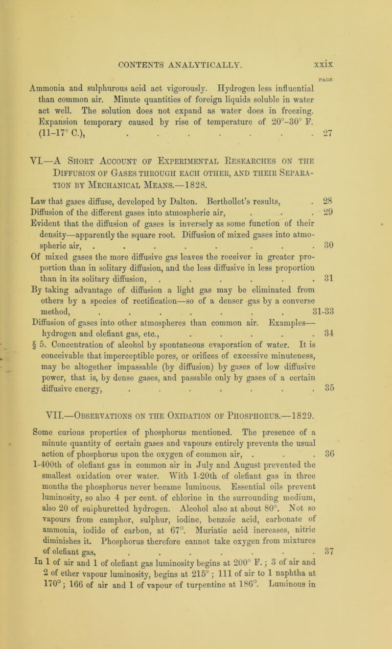 PAGE Ammonia and sulphurous acid act vigorously. Hydrogen less influential than common air. Minute quantities of foreign liquids soluble in water act well. The solution does not expand as water does in freezing. Expansion temporary caused by rise of temperature of 20°-30° F. (11-17° C.), 27 VI.—A Short Account of Experimental Researches on the Diffusion of Gases through each other, and their Separa- tion by Mechanical Means.—1828. Law that gases diffuse, developed by Dalton. Berthollet’s results, . 28 Diffusion of the different gases into atmospheric air, . . .29 Evident that the diffusion of gases is inversely as some function of their density—apparently the square root. Diffusion of mixed gases into atmo- spheric air, ..... ... 30 Of mixed gases the more diffusive gas leaves the receiver in greater pro- portion than in solitary diffusion, and the less diffusive in less proportion than in its solitary diffusion, . . . . . .31 By taking advantage of diffusion a light gas may be eliminated from others by a species of rectification—so of a denser gas by a converse method, ....... 31-33 Diffusion of gases into other atmospheres than common air. Examples— hydrogen and olefiant gas, etc., . . . . .34 § 5. Concentration of alcohol by spontaneous evaporation of water. It is conceivable that imperceptible pores, or orifices of excessive minuteness, may be altogether impassable (by diffusion) by gases of low diffusive power, that is, by dense gases, and passable only by gases of a certain diffusive energy, . . . . . . .35 VII.—Observations on the Oxidation of Phosphorus.—1829. Some curious properties of phosphorus mentioned. The presence of a minute quantity of certain gases and vapours entirely prevents the usual action of phosphorus upon the oxygen of common air, . . .36 l-400th of olefiant gas in common air in July and August prevented the smallest oxidation over water. With l-20th of olefiant gas in three months the phosphorus never became luminous. Essential oils prevent luminosity, so also 4 per cent, of chlorine in the surrounding medium, also 20 of sulphuretted hydrogen. Alcohol also at about 80°. Not so vapours from camphor, sulphur, iodine, benzoic acid, carbonate of ammonia, iodide of carbon, at 67°. Muriatic acid increases, nitric diminishes it. Phosphorus therefore cannot take oxygen from mixtures of olefiant gas, . . . . . • .37 In 1 of air and 1 of olefiant gas luminosity begins at 200° F.; 3 of air and 2 of ether vapour luminosity, begins at 215° ; 111 of air to 1 naphtha at 170°; 166 of air and 1 of vapour of turpentine at 186°. Luminous in