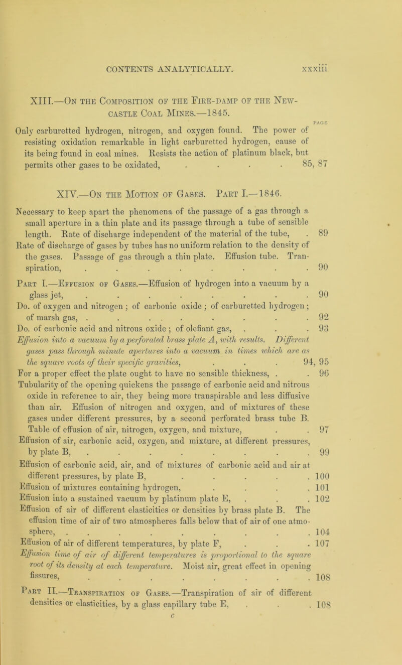 XIII.—On the Composition of the Fire-damp of the New- castle Coal Mines.—1845. PAGE Only carburetted hydrogen, nitrogen, and oxygen found. The power of resisting oxidation remarkable in light carburetted hydrogen, cause of its being found in coal mines. Resists the action of platinum black, but permits other gases to be oxidated, .... 85, 87 XIV.—On the Motion of Gases. Part I.—1846. Necessary to keep apart the phenomena of the passage of a gas through a small aperture in a thin plate and its passage through a tube of sensible length. Rate of discharge independent of the material of the tube, . 89 Rate of discharge of gases by tubes has no uniform relation to the density of the gases. Passage of gas through a thin plate. Effusion tube. Tran- spiration, . . . . . . . .90 Part I.—Effusion of Gases.—Effusion of hydrogen into a vacuum by a glass jet, . . . . . . . .90 Do. of oxygen and nitrogen ; of carbonic oxide ; of carburetted hydrogen ; of marsh gas, . . ... . . . .92 Do. of carbonic acid and nitrous oxide ; of olefiant gas, . . .93 Effusion into a vacuum by a perforated brass plate A, with residts. Different gases pass through mimde apertures into a vacuum in times which are as the square roots of their specific gravities, . . . 94,95 For a proper effect the plate ought to have no sensible thickness, . . 90 Tubularity of the opening quickens the passage of carbonic acid and nitrous oxide in reference to air, they being more transpirable and less diffusive than air. Effusion of nitrogen and oxygen, and of mixtures of these gases under different pressures, by a second perforated brass tube B. Table of effusion of air, nitrogen, oxygen, and mixture, . . 97 Effusion of air, carbonic acid, oxygen, and mixture, at different pressures, by plate B, . . . . . . .99 Effusion of carbonic acid, air, and of mixtures of carbonic acid and air at different pressures, by plate B, . . . . .100 Effusion of mixtures containing hydrogen, .... 101 Effusion into a sustained vacuum by platinum plate E, . . .102 Effusion of air of different elasticities or densities by brass plate B. The effusion time of air of two atmospheres falls below that of air of one atmo- sphere, . . . . . . . .104 Effusion of air of different temperatures, by plate F, . . .107 Effusion time of air of different temperatures is proportional to the square root of its density at each temperature. Moist air, great effect in opening fissures, . . . . . . . .108 Part II.—Transpiration of Gases.—Transpiration of air of different densities or elasticities, by a glass capillary tube E, . .108 c