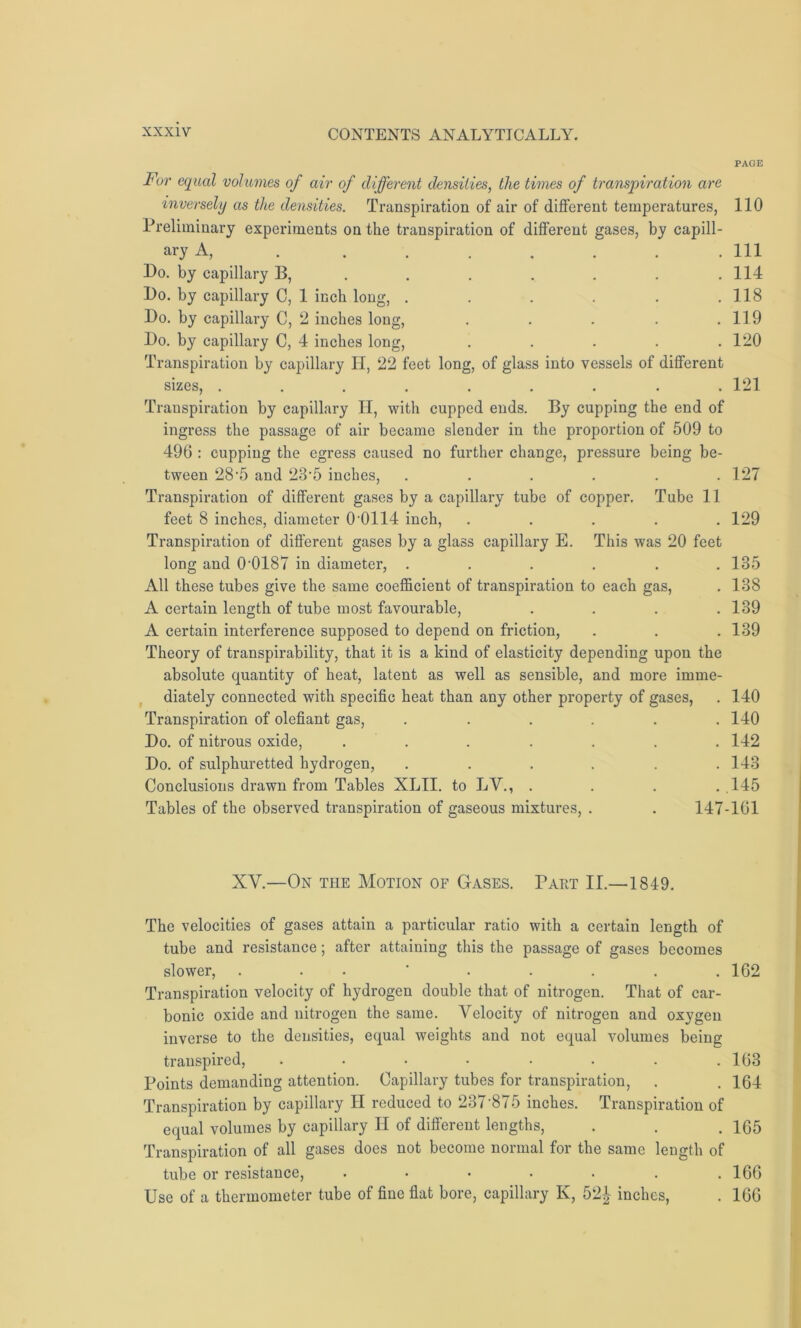 PAGE F>r equal volumes of air of different densities, the times of transpiration are inversely as the densities. Transpiration of air of different temperatures, 110 Preliminary experiments on the transpiration of different gases, by capill- ary A, . . . . . . . .111 Do. by capillary B, . . . . . . .114 Do. by capillary C, 1 inch long, . . . . . .118 Do. by capillary C, 2 inches long, . . . . .119 Do. by capillary C, 4 inches long, . . . . .120 Transpiration by capillary IT, 22 feet long, of glass into vessels of different sizes, ......... 121 Trauspiration by capillary II, with cupped ends. By cupping the end of ingress the passage of air became slender in the proportion of 509 to 496 : cupping the egress caused no further change, pressure being be- tween 28-5 and 23'5 inches, ...... 127 Transpiration of different gases by a capillary tube of copper. Tube 11 feet 8 inches, diameter 0 0114 inch, ..... 129 Transpiration of different gases by a glass capillary E. This was 20 feet long and 0-0187 in diameter, ...... 135 All these tubes give the same coefficient of transpiration to each gas, . 138 A certain length of tube most favourable, .... 139 A certain interference supposed to depend on friction, . . .139 Theory of transpirability, that it is a kind of elasticity depending upon the absolute quantity of heat, latent as well as sensible, and more imme- diately connected with specific heat than any other property of gases, . 140 Transpiration of olefiant gas, ...... 140 Do. of nitrous oxide, ....... 142 Do. of sulphuretted hydrogen, ...... 143 Conclusions drawn from Tables XLII. to LV., . . . .145 Tables of the observed transpiration of gaseous mixtures, . . 147-161 XV.—On the Motion of Gases. Part II.—1849. The velocities of gases attain a particular ratio with a certain length of tube and resistance; after attaining this the passage of gases becomes slower, ........ 162 Transpiration velocity of hydrogen double that of nitrogen. That of car- bonic oxide and nitrogen the same. Velocity of nitrogen and oxygen inverse to the densities, equal weights and not equal volumes being transpired, . . • • • . . .163 Points demanding attention. Capillary tubes for transpiration, . . 164 Transpiration by capillary II reduced to 237‘875 inches. Transpiration of equal volumes by capillary II of different lengths, . . .165 Transpiration of all gases does not become normal for the saine length of tube or resistance, . • • . . . .166 Use of a thermometer tube of fine flat bore, capillary K, 52£ inches, . 166