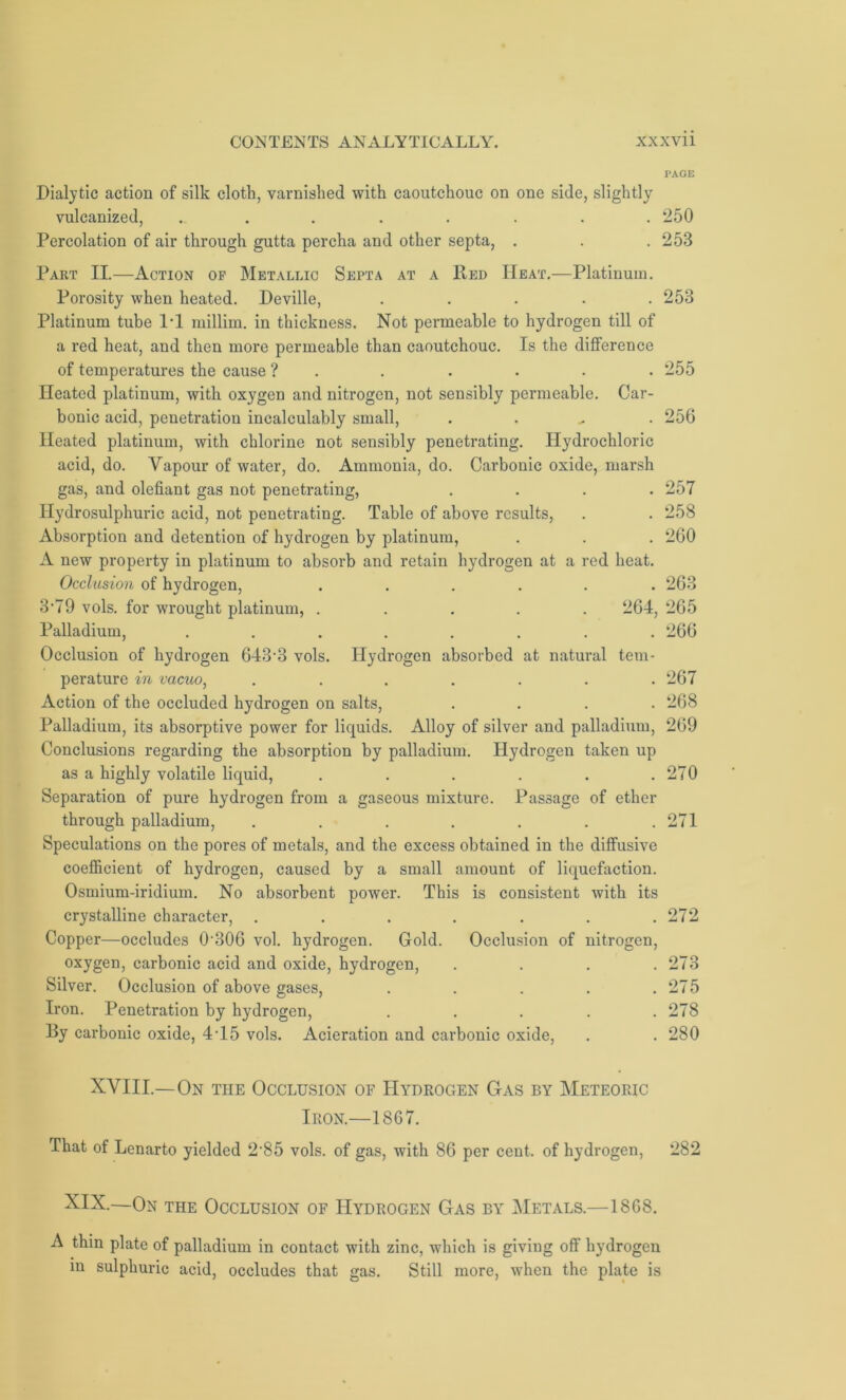 PAGE Dialytic action of silk cloth, varnished with caoutchouc on one side, slightly vulcanized, ........ 250 Percolation of air through gutta percha and other septa, . . .253 Part II.—Action op Metallic Septa at a Bed Heat.—Platinum. Porosity when heated. Deville, ..... 253 Platinum tube 11 millim. in thickness. Not permeable to hydrogen till of a red heat, and then more permeable than caoutchouc. Is the difference of temperatures the cause ? . . . . . • 255 Heated platinum, with oxygen and nitrogen, not sensibly permeable. Car- bonic acid, penetration incalculably small, . 256 Heated platinum, with chlorine not sensibly penetrating. Hydrochloric acid, do. Vapour of water, do. Ammonia, do. Carbonic oxide, marsh gas, and olefiant gas not penetrating, .... 257 Ilydrosulphuric acid, not penetrating. Table of above results, . . 258 Absorption and detention of hydrogen by platinum, . . . 260 A new property in platinum to absorb and retain hydrogen at a red heat. Occlusion of hydrogen, ...... 263 3'79 vols. for wrought platinum, ..... 264, 265 Palladium, ........ 266 Occlusion of hydrogen 643’3 vols. Hydrogen absorbed at natural tem- perature in vacuo, ....... 267 Action of the occluded hydrogen on salts, .... 268 Palladium, its absorptive power for liquids. Alloy of silver and palladium, 269 Conclusions regarding the absorption by palladium. Hydrogen taken up as a highly volatile liquid, . . . . . .270 Separation of pure hydrogen from a gaseous mixture. Passage of ether through palladium, ....... 271 Speculations on the pores of metals, and the excess obtained in the diffusive coefficient of hydrogen, caused by a small amount of liquefaction. Osmium-iridium. No absorbent power. This is consistent with its crystalline character, . . . . . . .272 Copper—occludes 0-306 vol. hydrogen. Gold. Occlusion of nitrogen, oxygen, carbonic acid and oxide, hydrogen, . . . .273 Silver. Occlusion of above gases, . . . . .275 Iron. Penetration by hydrogen, ..... 278 By carbonic oxide, 4T5 vols. Acieration and carbonic oxide, . . 280 XVIII.—On the Occlusion of Hydrogen Gas by Meteoric Iron.—1867. That of Lcnarto yielded 2-85 vols. of gas, with 86 per cent, of hydrogen, 282 XIX.—On the Occlusion of Hydrogen Gas by Metals.—1868. A thin plate of palladium in contact with zinc, which is giving off hydrogen in sulphuric acid, occludes that gas. Still more, when the plate is